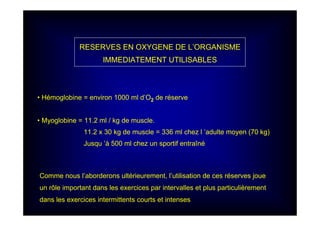 RESERVES EN OXYGENE DE L’ORGANISME
IMMEDIATEMENT UTILISABLES
• Hémoglobine = environ 1000 ml d’O2 de réserve
• Myoglobine = 11.2 ml / kg de muscle.
11.2 x 30 kg de muscle = 336 ml chez l ’adulte moyen (70 kg)
Jusqu ’à 500 ml chez un sportif entraîné
Comme nous l’aborderons ultérieurement, l’utilisation de ces réserves joue
un rôle important dans les exercices par intervalles et plus particulièrement
dans les exercices intermittents courts et intenses
 