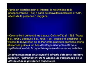 • Comme l’ont démontré les travaux Quirstorff & al, 1992 ;Trump
& al.,1996 ; Bogdanis & al.,1996, il est possible d ’améliorer la
vitesse de resynthèse de la PCr entre plusieurs exercices courts
et intenses grâce à un bon développement préalable de la
capillarisation et de la capacité oxydative des muscles sollicités.
Le développement de la capacité aérobie doit donc toujours
précéder l ’entraînement de la vitesse, de l’endurance de la
vitesse et de la puissance musculaire.
• Après un exercice court et intense, la resynthèse de la
phosphocréatine (PCr) à partir de nouvelles molécules d ’ATP,
nécessite la présence d ’oxygène
 