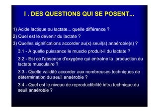 I . DES QUESTIONS QUI SE POSENT...
1) Acide lactique ou lactate... quelle différence ?
2) Quel est le devenir du lactate ?
3) Quelles significations accorder au(x) seuil(s) anaérobie(s) ?
3.1 - A quelle puissance le muscle produit-il du lactate ?
3.2 - Est ce l'absence d'oxygène qui entraîne la production du
lactate musculaire ?
3.3 - Quelle validité accorder aux nombreuses techniques de
détermination du seuil anaérobie ?
3.4 - Quel est le niveau de reproductibilité intra technique du
seuil anaérobie ?
 