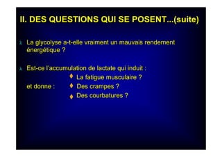 II. DES QUESTIONS QUI SE POSENT...(suite)II. DES QUESTIONS QUI SE POSENT...(suite)
λλ La glycolyse aLa glycolyse a--tt--elle vraiment un mauvais rendementelle vraiment un mauvais rendement
éénergnergéétique ?tique ?
λλ EstEst--ce lce l’’accumulation de lactate qui induit :accumulation de lactate qui induit :
La fatigue musculaire ?La fatigue musculaire ?
et donneet donne : Des crampes ?Des crampes ?
Des courbatures ?Des courbatures ?
 