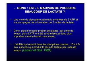 ... DONC : EST- IL MAUVAIS DE PRODUIRE
BEAUCOUP DE LACTATE ?
... DONC : EST- IL MAUVAIS DE PRODUIRE
BEAUCOUP DE LACTATE ?
• Une mole de glycogène permet la synthèse de 3 ATP et
s’accompagne de la formation de 2 moles de lactate.
• Donc, plus le muscle produit de lactate par unité de
temps, plus d’ATP ont été synthétisés,et donc plus
important a été le travail musculaire.
• L’athlète qui réussit dans les disciplines courtes : 10 s à 9
min. est celui qui produit le plus de lactate par unité de
temps (Lacour et Coll. 1991)
 