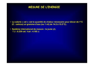 MESURE DE L’ENERGIE
• La calorie « cal »: est la quantité de chaleur nécessaire pour élever de 1°C
(C : celsius) un gramme d’eau (ou 1 ml) de 14.5 à 15.5°C).
• Système international de mesure : le joule (J).
1 J : 0.239 cal; 1cal : 4.185 J.
 