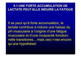 5.1 UNE FORTE ACCUMULATION DE
LACTATE PEUT-ELLE INDUIRE LA FATIGUE
5.1 UNE FORTE ACCUMULATION DE
LACTATE PEUT-ELLE INDUIRE LA FATIGUE
Il se peut qu’à forte accumulation, le
lactate contribue à induire une baisse du
pH musculaire à l’origine d’une fatigue
musculaire et d’une incapacité fonction-
nelle transitoires... mais ceci n’est encore
qu’une hypothèse!
 