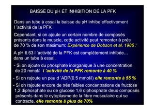 BAISSE DU pH ET INHIBITION DE LA PFK
Dans un tube à essai la baisse du pH inhibe effectivement
l ’activité de la PFK
Cependant, si on ajoute un certain nombre de composés
présents dans le muscle, cette activité peut remonter à prés
de 70 % de son maximum: Expérience de Dobson et al. 1986 :
A pH 6.63 l ’activité de la PFK est complètement inhibée…
dans un tube à essai.
- Si on ajoute du phosphate inorganique à une concentration
de 20 mmol/l l ’activité de la PFK remonte à 40 %
- Si on rajoute un peu d ’ADP(0.5 mmol/l) elle remonte à 55 %
- Si on rajoute encore de très faibles concentrations de fructose
1,2 diphosphate ou de glucose 1,6 diphosphate deux composés
présents dans le cytoplasme de la fibre musculaire qui se
contracte, elle remonte à plus de 70%
 