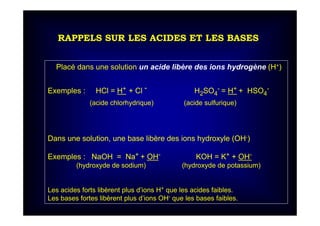 RAPPELS SUR LES ACIDES ET LES BASES
Placé dans une solution un acide libère des ions hydrogène (H+)
Exemples : HCl = H+ + Cl - H2SO4
- = H+ + HSO4
-
(acide chlorhydrique) (acide sulfurique)
Dans une solution, une base libère des ions hydroxyle (OH-)
Exemples : NaOH = Na+ + OH- KOH = K+ + OH-
(hydroxyde de sodium) (hydroxyde de potassium)
Les acides forts libèrent plus d’ions H+ que les acides faibles.
Les bases fortes libèrent plus d’ions OH- que les bases faibles.
 
