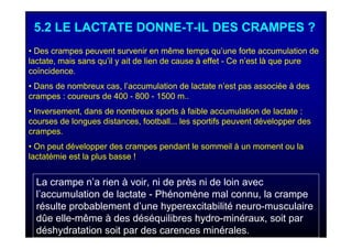 5.2 LE LACTATE DONNE-T-IL DES CRAMPES ?
• Des crampes peuvent survenir en même temps qu’une forte accumulation de
lactate, mais sans qu’il y ait de lien de cause à effet - Ce n’est là que pure
coïncidence.
• Dans de nombreux cas, l’accumulation de lactate n’est pas associée à des
crampes : coureurs de 400 - 800 - 1500 m..
• Inversement, dans de nombreux sports à faible accumulation de lactate :
courses de longues distances, football... les sportifs peuvent développer des
crampes.
• On peut développer des crampes pendant le sommeil à un moment ou la
lactatémie est la plus basse !
La crampe n’a rien à voir, ni de près ni de loin avec
l’accumulation de lactate - Phénomène mal connu, la crampe
résulte probablement d’une hyperexcitabilité neuro-musculaire
dûe elle-même à des déséquilibres hydro-minéraux, soit par
déshydratation soit par des carences minérales.
 