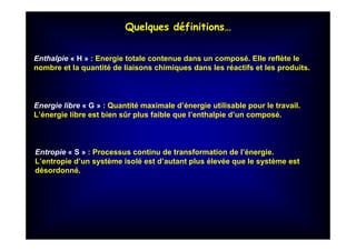 Quelques définitions…
Enthalpie « H » : Energie totale contenue dans un composé. Elle reflète le
nombre et la quantité de liaisons chimiques dans les réactifs et les produits.
Energie libre « G » : Quantité maximale d’énergie utilisable pour le travail.
L’énergie libre est bien sûr plus faible que l’enthalpie d’un composé.
Entropie « S » : Processus continu de transformation de l’énergie.
L’entropie d’un système isolé est d’autant plus élevée que le système est
désordonné.
 
