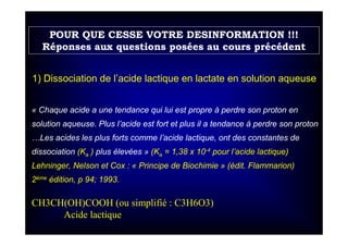 CH3CH(OH)COOH (ou simplifié : C3H6O3)
Acide lactique
1) Dissociation de l’acide lactique en lactate en solution aqueuse
« Chaque acide a une tendance qui lui est propre à perdre son proton en
solution aqueuse. Plus l’acide est fort et plus il a tendance à perdre son proton
…Les acides les plus forts comme l’acide lactique, ont des constantes de
dissociation (Ka ) plus élevées » (Ka = 1,38 x 10-4 pour l’acide lactique)
Lehninger, Nelson et Cox : « Principe de Biochimie » (édit. Flammarion)
2ème édition, p 94; 1993.
POUR QUE CESSE VOTRE DESINFORMATION !!!
Réponses aux questions posées au cours précédent
 