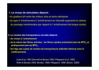 2- Le nombre des transporteurs recrutés dépend :
- du niveau d ’entraînement
- de la nature des fibres activées : les fibres rapides présentent plus de MTC4 et
pratiquement pas de MTC1,
- de l’âge des sujets (le nombre de transporteurs sollicités diminue avec le
vieillissement).
1- Le niveau de stimulation dépend :
- du gradient pH entre les milieux intra et extra cellulaires
- du type d ’entraînement (l ’entraînement en intensité augmente la vitesse
du passage membranaire par rapport à l ’entraînement de longue durée)
(Juel et al.,1991;Dermott et Bonen,1993; Pilegaard et al.,1993;
Roth et Brooks,1993; Brooks, 1999; Pilegaard, 1999; Bonen, 2000)
 