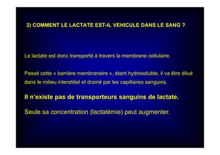 Le lactate est donc transporté à travers la membrane cellulaire.
Passé cette « barrière membranaire », étant hydrosoluble, il va être dilué
dans le milieu interstitiel et drainé par les capillaires sanguins.
Il n’existe pas de transporteurs sanguins de lactate.
Seule sa concentration (lactatémie) peut augmenter.
2) COMMENT LE LACTATE EST-IL VEHICULE DANS LE SANG ?
 