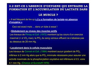 3.2 EST-CE L’ABSENCE D’OXYGENE QUI ENTRAINE LA
FORMATION ET L’ACCUMULATION DU LACTATE DANS
LE MUSCLE ?
3.2 EST-CE L’ABSENCE D’OXYGENE QUI ENTRAINE LA
FORMATION ET L’ACCUMULATION DU LACTATE DANS
LE MUSCLE ?
υυLocalement dans la cellule musculaireLocalement dans la cellule musculaire
Les travaux de Connet et Coll. (1984) montrent aucun gradient de PO2
inférieur à 2 mm Hg alors que la PO2 minimale nécessaire pour assurer une
activité maximale de la phosphorylation oxydative est inférieure à 0.5, voire
0.1 mm Hg. (Chance et Quirstorff,1978)
υ Il est fréquent de lire qu’« il y a formation de lactate en absence
d’oxygène »
Ceci est exact mais ... dans un tube à essai !
υυGlobalement au niveau des muscles actifsGlobalement au niveau des muscles actifs
Les travaux de Pirnay et Coll. (1972) montrent qu’au cours d’un exercice
maximal (= à VO2 max), la PO2 du sang veineux effluent ne s’abaisse pas
au dessous de 20 mm Hg.
 