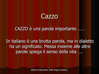 Cazzo CAZZO è una parola importante ……  In italiano è una brutta parola, ma in dialetto ha un significato. Messa insieme alle altre parole spiega il senso della vita ….  (libera traduzione nella lingua madre)   
