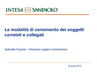Le modalità di censimento dei soggetti
correlati e collegati
Gabriella Cazzola – Direzione Legale e Contenzioso

16 aprile 2013

 
