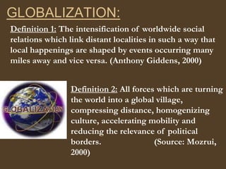 GLOBALIZATION: Definition 1: The intensification of worldwide social relations which link distant localities in such a way that local happenings are shaped by events occurring many miles away and vice versa. (Anthony Giddens, 2000) Definition 2: All forces which are turning the world into a global village, compressing distance, homogenizing culture, accelerating mobility and reducing the relevance of political borders.                        (Source: Mozrui, 2000) 
