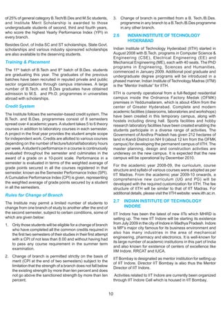 of 25% of general category B.Tech/B.Des and M.Sc students,                3. Change of branch is permitted from a B. Tech./B.Des.
and Institute Merit Scholarship is awarded to those                          programme in any branch to a B.Tech./B.Des programme
undergraduate students of second, third and fourth years,                    in any other branch.
who score the highest Yearly Performance Index (YPI) in
every branch.                                                             2.6      INDIAN INSTITUTE OF TECHNOLOGY
                                                                                   HYDERABAD
Besides Govt. of India SC and ST scholarships, State Govt.
scholarships and various industry sponsored scholarships                  Indian Institute of Technology Hyderabad (IITH) started in
are also available to the deserving students.                             August 2008 with B.Tech. programs in Computer Science &
                                                                          Engineering (CSE), Electrical Engineering (EE) and
Training & Placement                                                      Mechanical Engineering (ME), each with 40 seats. The PhD
                                                                          programs in Engineering, Sciences and Humanities,
The 11th batch of B.Tech and 8th batch of B.Des. students                 commenced in January 2009. Additional post graduate and
are graduating this year. The graduates of the previous                   undergraduate degree programs will be introduced in a
batches have been recruited in reputed private and public                 phased manner. Indian Institute of Technology Madras (IITM)
sector organizations through campus interviews. A large                   is the “Mentor Institute” for IITH.
number of B.Tech. and B.Des graduates have obtained
admission to M.S. and Ph.D. programmes in universities                    IITH is currently operational from a full-fledged residential
abroad with scholarships.                                                 campus inside the Ordnance Factory Medak (OFMK)
                                                                          premises in Yeddumailaram, which is about 45km from the
Credit System                                                             center of Greater Hyderabad. Complete and modern
                                                                          academic facilities (classrooms, laboratories and workshops)
The Institute follows the semester-based credit system. The
                                                                          have been created in this temporary campus, along with
B.Tech. and B.Des. programmes consist of 8 semesters                      hostels including dining hall. Sports facilities and hobby
spread over 4 academic years. A student takes 5 to 6 theory               research laboratory facilities have been created enabling the
courses in addition to laboratory courses in each semester.               students participate in a diverse range of activities. The
A project in the final year provides the student ample scope              Government of Andhra Pradesh has given 212 hectares of
for independent work. Credits are allotted to various courses             land in Kandi District on NH 9 (about 12 km from the OFMK
depending on the number of lecture/tutorial/laboratory hours              campus) for developing the permanent campus of IITH. The
per week. A student’s performance in a course is continuously             master planning, design and construction activities are
evaluated throughout the semester and culminates in the                   underway on the new campus. It is expected that the new
award of a grade on a 10-point scale. Performance in a                    campus will be operational by December 2010.
semester is evaluated in terms of the weighted average of
                                                                          For the academic year 2008-09, the curriculum, course
grade points secured in all the courses registered in that
                                                                          structure and syllabi of various courses were adopted as per
semester, known as the Semester Performance Index (SPI).
                                                                          IIT Madras. From the academic year 2009-10 onwards, a
A Cumulative Performance Index (CPI) is given, representing               comprehensive new curriculum (UG and PG) will be
the weighted average of grade points secured by a student                 developed with the required customization for IITH. The fee
in all the semesters.                                                     structure of IITH will be similar to that of IIT Madras. For
                                                                          additional details, please visit the IITH website: www.iith.ac.in.
Rules for Change of Branch
The Institute may permit a limited number of students to                  2.7   INDIAN INSTITUTE OF TECHNOLOGY
change from one branch of study to another after the end of                     INDORE
the second semester, subject to certain conditions, some of               IIT Indore has been the latest of new IITs which MHRD is
which are given below:                                                    setting up. The new IIT Indore will be starting its existence
1. Only those students will be eligible for a change of branch            from July 2009 in the city of Indore in Madhya Pradesh. Indore
   who have completed all the common credits required in                  is MP’s major city famous for its business environment and
   the first two semesters of their studies in their first attempt        also has many industries in the area of mechanical
                                                                          engineering, pharmacy and electronics. It is well-known for
   with a CPI of not less than 8.00 and without having had
                                                                          its large number of academic institutions in this part of India
   to pass any course requirement in the summer term
                                                                          and also known for existence of centers of excellence like
   examination.
                                                                          IIM Indore, RRCAT and IUCA.
2. Change of branch is permitted strictly on the basis of
                                                                          IIT Bombay is designated as mentor institution for setting up
   merit (CPI at the end of two semesters) subject to the
                                                                          of IIT Indore. Director IIT Bombay is also thus the Mentor
   limitation that the strength of a branch does not fall below
                                                                          Director of IIT Indore.
   the existing strength by more than ten percent and does
   not go above the sanctioned strength by more than ten                   Activities related to IIT Indore are currently been organized
   percent.                                                               through IIT Indore Cell which is housed in IIT Bombay.


                                                                     10
 