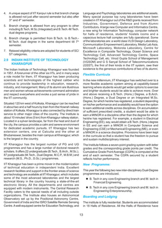 4. A unique aspect of IIT Kanpur rule is that branch change             Language and Psychology laboratories are additional assets.
   is allowed not just after second semester but also after             Many special purpose top rung laboratories have been
   3rd and 4th semester.                                                created in IIT Kharagpur out of the R&D grants received from
                                                                        Industries, Government, Defence and from Alumni
5. Branch change is allowed from any program to other                   Contributors. A large new Computer and Informatics Centre,
   including B.Tech, M.Sc.(Integrated) and B.Tech.-M.Tech.              a new wing for Information Technology, computer network
   dual degree programs.                                                for halls of residence, students' hostels rooms and a
6. Branch change is permitted from B.Tech. to B.Tech.-                  capacious lecture hall complex are fully operational. Some
   M.Tech. dual degree in the same department till 7th                  of the laboratories are: a world class VLSI Design Laboratory,
   semester.                                                            Communication Empowerment Laboratory, Media Lab Asia,
                                                                        Microsoft Laboratory, Motorola Laboratory, Centre for
7. Relaxed eligibility criteria are adopted for students of SC/         Excellence in Composite Technology, Ocean Science and
   ST categories.                                                       Technology Cell, Advanced Technology Centre, Space
                                                                        Technology Cell, etc. Vinod Gupta School of Management
2.9   INDIAN INSTITUTE OF TECHNOLOGY
                                                                        (VGSOM) and G S Sanyal School of Telecommunications
      KHARAGPUR                                                         (GSST), the first of their kinds in the IIT system, owe their
The Indian Institute of Technology Kharagpur was founded                existence to the generous contributions of two of its alumni.
in 1951. A forerunner of the other six IITs, and in many ways
                                                                        Flexible Curricula
a role model for them, IIT Kharagpur has been producing
scientists and technologists of the highest caliber who                 In the new millennium, IIT Kharagpur has switched over to a
continue to provide leadership in education, research,                  more flexible academic system aiming at capability-based
industry, and management. Many of its alumni are illustrious            learning where students would get wider options to exercise
men and women whose achievements command admiration                     and brighter students would be able to achieve more. Over
and respect everywhere and evoke a just sense of pride in               and above receiving a B.Tech. (Hons.) Degree, a B.Arch.
the IIT community.                                                      (Hons.) Degree, a Dual Degree or an Integrated M.Sc.
                                                                        Degree, for which he/she has registered, a student depending
Situated 120 km west of Kolkata, Kharagpur can be reached               on his/her performance and availability would have the option
in about two and a half hours by train from the Howrah railway          to earn additional credits across disciplines. On accumulation
station of Kolkata. Kharagpur is also connected by direct train         of sufficient prescribed credits, a student would be able to
service to other major cities of the country. The Institute is          earn a MINOR in a discipline other than the degree for which
about 10 minutes' drive (5 km) from Kharagpur railway station.          he/she has registered. For example, a student in Electrical
Located in a sylvan landscape, far from the heat and dust of            Engineering (EE), say, would obtain a B.Tech. (Hons.) degree
the city, the campus provides a calm and serene environment             in EE and can earn a MINOR in Computer Science and
for dedicated academic pursuits. IIT Kharagpur has two                  Engineering (CSE) or Mechanical Engineering (ME), or even
extension centers, one at Calcutta and the other at                     a MINOR in a science discipline. Provisions have been kept
Bhubaneswar, besides the main campus at Kharagpur, which                in the curricula so that a student has the freedom to pursue
is the largest in the country.                                          and sustain multidisciplinary interest.
IIT Kharagpur has the largest number of PG and UG                       The Institute follows a seven-point grading system with letter
programmes and has a large number of doctoral research                  grades and the corresponding grade points per credit. The
scholars. It offers 22 undergraduate (B.Tech., B.Arch., M.Sc.),         Cumulative Grade Point Average (CGPA) is computed at the
87 postgraduate (M.Tech., Dual Degree, M.C.P., M.B.M.) and              end of each semester. The CGPA secured by a student
research (M.S., Ph.D., D.Sc.) programmes.                               reflects his/her performance.
IIT Kharagpur has been a prime mover in the modernization               New Programme:
of technical education in independent India. Excellent
research facilities and support in the frontier areas of science        This year the following two new inter-disciplinary Dual-Degree
and technology are available at IIT Kharagpur, which includes           programmes are introduced.
some of the most advanced laboratories and the largest                       B. Tech in any core Engineering branch and M. tech in
technical library in the country housing a state-of-the-art                     Financial Engineering.
electronic library. All the departments and centres are
equipped with modern instruments. The Central Research                       B. Tech in any core Engineering branch and M. tech in
Facility caters to the special needs of all including outside                   Engineering Enterpreneurship.
organizations. The Institute also houses an Astronomical                Boarding and Lodging
Observatory set up by the Positional Astronomy Centre,
Government of India and the ISRO Satellite Remote Sensing               The institute is fully residential. Students are accommodated
Centre. A well-equipped centre for Education Technology, and            in 18 Halls of Residence. All the Halls of Residence have


                                                                   13
 