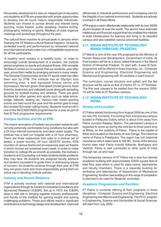 Personality development is also an integral part of education            efficiencies in industrial performance and increasing care for
and students at IITM are presented with ample opportunities              the integrity of our national environment. Students are actively
to develop into all round mature responsible individuals.                involved in all these efforts.
Students can choose to pursue almost any interest being
quizzing, music theatre, public speaking, creative writing,              IITM enjoys a warm affectionate relationship with its over 30000
photography, trekking or sports. Medleys of clubs organize               alumni located all over the world. The alumni have extended
meetings and workshops throughout the year.                              intellectual and financial support that has enabled the institute
                                                                         to build infrastructure for learning and living in its beautiful
The cultural fever reaches its annual peak in January when               campus and also establish various advanced facilities.
Saarang the IIT Madras cultural festival happens. Its keenly
contested events and performances by renowned national                   2.11 INDIAN INSTITUTE OF TECHNOLOGY
and international artists make it an unforgettable experience                 MANDI (HIMACHAL PRADESH)
for all the participants.                                                IIT Mandi is one of the new IITs proposed by the Ministry of
‘A healthy mind resides in a healthy body’. In order to                  Human Resources Development, Government of India. Its
encourage overall development of a student, the institute                final location will be at a place called Kamand in the Mandi
places emphasis on sports and physical fitness. With enviable            District of Himachal Pradesh. To start with, 4-year B.Tech.
facilities it comes as no surprise that our students, year after         programme will be offered in three branches, viz., Computer
year, prove their mettle by emerging winners in many meets.              Science and Engineering, Electrical Engineering and
The General Championship at inter IIT sports meet has often              Mechanical Engineering with 40 students in each branch.
been won by IITM. The institute has an Olympic size
swimming pool, a well equipped fitness centre and                        The curriculum, course structure and syllabi and the fee
Gymnasium, the lush green Chemplast Cricket ground, flood                structure will be same as that of mentor IIT i.e. IIT Roorkee.
lit tennis, badminton and volleyball courts along with sprawling         The first year classes to be started from the session 2009-
grounds for football hockey and athletics. There are good                10 will be held at IIT Roorkee campus.
facilities for other games and sports such as table tennis,              2.12 INDIAN INSTITUTE OF TECHNOLOGY
bridge, billiards, skating etc. Various inter hostel sporting                 PATNA
events are held round the year and the winner gets to keep
the coveted Schroeter rolling trophy. Students must enroll in            History and Location
one of the NCC/NSO/NSS programmes for a year as part of
their B Tech programme requirements.                                     IIT Patna started functioning from August 2008 as one of the
                                                                         six new IITs. Currently, it is running from a temporary campus
Campus facilities and life at IITM                                       located in Patliputra Colony which is about 5 km away from
The recent renovation of hostels has provided residents with             Patna Junction Railway Station. The permanent campus is
not only extremely comfortable living conditions but also with           expected to come up during the next two to three years time
a 24 hour internet connectivity and clean water supply. The              at Bihita, on the outskirts of Patna. Patna is the capital of
institute has a well run hospital with a 24 hour pharmacy.               Bihar and situated on the banks of river Ganga. The historical
There are three restaurants that cater to a diverse set of               name of Patna is Pataliputra. The region has rich historical
tastes, a power laundry, 24 hour ISD/STD booths, ATM                     importance which dates back to 500 BC. Some of the famous
counters of various banks and an expansive open air theatre              tourist sites near Patna include Nalanda, Bodhgaya and
in which movies are screened every week. In order to make                Vaishali. Patna is well connected to other parts of India
transition to college life as smooth as possible, the institute’s        through rail, air and road.
Guidance and Counseling unit helps students tackle problems
they may face. All students are assigned faculty advisors                The temporary campus of IIT Patna has a new four-storied
and student counselors to guide them in addressing issues                academic building with approximately 32500 square feet of
of concern. As students continue through their year at IITM              total floor area which is used for class rooms, laboratories
they are given more and more responsibility giving them an               and faculty chambers. There is a separate building for
active say in deciding institute policies.                               workshop and laboratories of Department of Mechanical
                                                                         Engineering. Another new building on the verge of completion
Industry and Alumni Relations                                            is planned to be used for Students’ amenities.
IITM is actively involved with national and international                Academic Programmes and Facilities
organizations through its Centre for Industrial Consultancy and
Sponsored Research (IC&SR). Set up in 1973, the IC&SR)                   IIT Patna is currently offering B.Tech programs in three
plays a vital role in bringing together industry professionals           disciplines - Computer Science and Engineering, Electrical
and faculty of the institute for gaining insight and solving             Engineering and Mechanical Engineering. The Ph.D. program
challenging problems. These joint efforts result in significant          in Engineering, Science and Humanities & Social Sciences
contributions to technology design and development, improved             will start from July 2009.


                                                                    16
 