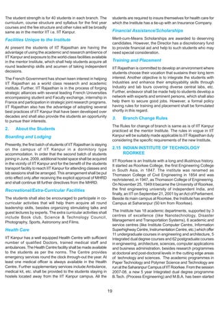 The student strength is for 40 students in each branch. The               students are required to insure themselves for health care for
curriculum, course structure and syllabus for the first year              which the Institute has a tie-up with an Insurance Company.
courses and the fee structure and other rules will be broadly
same as in the mentor IIT i.e. IIT Kanpur.                                Financial Assistance/Scholarships

Facilities Unique to the Institute                                        Merit-cum-Means Scholarships are awarded to deserving
                                                                          candidates. However, the Director has a discretionary fund
At present the students of IIT Rajasthan are having the                   to provide financial aid and help to such students who may
advantage of using the academic and research ambience of                  need special consideration.
IIT Kanpur and exposure to the world-class facilities available
in the mentor Institute, which shall help students acquire all            Training and Placement
round leadership skills and acumen of taking independent                  IIT Rajasthan is committed to develop an environment where
decisions.                                                                students choose their vocation that sustains their long term
The French Government has shown keen interest in helping                  interest. Another objective is to integrate the students with
IIT Rajasthan as a world class research and academic                      Industries and enhance their employability skills through
institute. Further, IIT Rajasthan is in the process of forging            Industry and lab tours covering diverse central labs, etc.
strategic alliances with several leading French Universities              Further, endeavor shall be made help to students develop a
encompassing student and Faculty exchange, internship in                  network with experts and eminent persons, which shall also
France and participation in strategic joint research programs.            help them to secure good jobs. However, a formal policy
IIT Rajasthan also has the advantage of adopting several                  having rules for training and placement shall be formulated
best practices of IIT Kanpur that have been developed over                shortly in this regard.
decades and shall also provide the students an opportunity                3.    Branch Change Rules
to pursue their interests.
                                                                          The Rules for change of branch is same as is of IIT Kanpur
2.    About the Students                                                  practiced at the mentor Institute. The rules in vogue in IIT
Boarding and Lodging                                                      Kanpur will be suitably made applicable to IIT Rajasthan duly
                                                                          considering the specific requirements of the new Institute.
Presently, the first batch of students of IIT Rajasthan is staying
on the campus of IIT Kanpur in a dormitory type                           2.15 INDIAN INSTITUTE OF TECHNOLOGY
accommodation. In order that the second batch of students                      ROORKEE
joining in June, 2009, additional hostel space shall be acquired
                                                                          IIT Roorkee is an Institute with a long and illustrious history.
in the vicinity of IIT Kanpur and for the benefit of the students
                                                                          It started as Roorkee College, the first Engineering College
transport facility to reach IIT Kanpur for attending classes and          in South Asia, in 1847. The institute was renamed as
lab sessions shall be arranged. This arrangement shall be put             Thomason College of Civil Engineering in 1854 and was
onto effect only after receiving the explicit approval of MHRD            rechristened, in 1947, as Thomason College of Engineering.
and shall continue till further directives from the MHRD.                 On November 25, 1949 it became the University of Roorkee,
Recreational/Extra-Curricular Facilities                                  the first engineering university of independent India, and
                                                                          finally, an IIT on September 21, 2001 by an Act of Parliament.
The students shall also be encouraged to participate in co-               Beside its main campus at Roorkee, the Institute has another
curricular activities that will help them acquire all round               Campus at Saharanpur (50 km from Roorkee).
leadership skills, besides organizing stimulating talks and
guest lectures by experts. The extra curricular activities shall          The Institute has 18 academic departments, supported by 3
include Book club, Science & Technology Council,                          centres of excellence (like Nanotechnology, Disaster
                                                                          Management and Transportation Systems), 6 academic and
Photography, Sports, Astronomy and Films.
                                                                          service centres (like Institute Computer Centre, Information
Health Care                                                               Superhighway Centre, Instrumentation Centre, etc.) which offer
                                                                          11 undergraduate courses in engineering and architecture, 5
IIT Kanpur has a well equipped Health Centre with sufficient              Integrated dual degree courses and 62 postgraduate courses
number of qualified Doctors, trained medical staff and                    in engineering, architecture, sciences, computer applications
ambulances. The Health Centre facility shall be made available            and business administration, besides research programmes
to the students as per the norms. The Centre provides                     at doctoral and post-doctoral levels in the cutting edge areas
emergency services round the clock through-out the year. At               of technology and sciences. The academic programmes in
least one medical officer is always available in the Health               Paper Technology and Polymer Science and Technology are
Centre. Further supplementary services include Ambulance,                 run at the Saharanpur Campus of IIT Roorkee. From the session
medical kit, etc. shall be provided to the students staying in            2007-08, a new 5 year Integrated dual degree programme
hostels located away from the IIT Kanpur campus. All the                  B.Tech. (Process Engineering) and M.B.A. has been started


                                                                     19
 