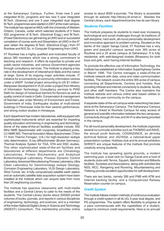 at the Saharanpur Campus. Further, three new 5 year                     access to about 8000 e-journals. The library is accessible
integrated M.Sc. programs and two new 5 year integrated                 through its website http://library.iitr.ernet.in. Besides the
M.Tech. (Science) and one 5 year integrated dual degree                 Central Library, each department/centre has its own library.
M.Tech. programmes were started in 2007 at the main campus.
The institute has signed an MOU with the University of Western          Students Facilities
Ontario, Canada, under which selected students of 5 Years               The Institute prepares its students to meet ever increasing
IDD programme of B.Tech. (Electrical Engg.) and M.Tech.                 technological and social challenges through its traditions of
(Power Electronics) can get training at UWO and on successful           self-discipline, hard work, all-round personality development
completion of course work and Dissertation at UWO in the 5th            and innovative approach to problem solving. Situated on the
year obtain the degrees B.Tech. (Electrical Engg.) from IIT             banks of the Upper Ganga Canal, IIT Roorkee has a very
Roorkee and M.E.Sc. in Computer Engineering from UWO.                   green and peaceful campus spread over 365 acres at
IIT Roorkee has a highly qualified and motivated faculty of             Roorkee and a 25 acres campus at Saharanpur. It is fully
about 380 members which has a strong commitment to                      residential, with well-designed hostels (Bhawans) for both
teaching and research. It offers its expertise to private and           boys and girls, each having Internet facilities.
public sector industries, and various Government agencies               To promote the effective use of Information Technology, the
through consultancy services. The Institute is playing a key            Institute has established an Information Superhighway Centre
role in the development of Uttarakhand State and the nation             in March 1996. The Centre manages a state-of-the-art
at large. Some of its ongoing major activities include: IT              Institute network with data, voice and video communication
initiative for e-connectivity at community information centres          facilities. The network covers the entire 365 acres of campus
under a UNDP funded project amounting to US $1 million:                 connecting all Departments, Centres and hostels, thus
Manpower development in VLSI under a project from Ministry              providing Intranet and Internet connectivity to students, faculty
of Information Technology: Consultancy services to PWD                  and other staff members. The Centre also maintains the
Delhi for design of noise/dust barriers for flyovers as well as         Institute website and various online web based utilities to
quality control of roads in Delhi: Conservation & management            facilitate the user community on the campus.
of Nainital Lake under Ministry of Environment and Forest,
Government of India; Earthquake studies of multi-storied                A separate state-of-the-art campus-wide networking has been
buildings in Peninsular India for their seismic performance;            done at the Saharanpur Campus. The Saharanpur Campus
and strong motion studies in Himalayas.                                 Network is linked to Roorkee Campus for easy access of
                                                                        general and scientific information between the two campuses.
Each department has modern laboratories, well-equipped with             Connectivity through Wi-max and Wi-Fi is also being provided
sophisticated instruments which are essential for imparting             in the campus.
quality education and training in engineering and technology.
Some of the state-of-the-art facilities available include: 500          For all-round personality development, the Institute organizes
MHz NMR Spectrometer with cryoprobe, broadband probe,                   several co-curricular activities such as THOMSO and RAVE,
LC-NMR MS; Thermal lionization Mass Spectrometer (Triton                the annual youth festivals, COGNIZANCE, an all-India
T1 from Thermo Finnigan, U.K.) for high-resolution isotope              technical festival, and JIGYASA, a national-level paper
ratio determination, X-ray diffractrometer (Bruker Germany);            presentation contest. Hobbies club and its annual exhibition
Thermal Analysis System for TGA, DTA and DSC studies.                   SHRISTI are unique features of the Institute that promote
The other sophisticated state-of-the-art facilities and                 creativity among students.
laboratories at different departments are Climatology
Laboratories, Protein Biochemistry and Analytical                       The Institute has sprawling sports grounds, a modern
Biotechnological Laboratory, Process Dynamic Control                    swimming pool, a boat club on Ganga Canal and a host of
Laboratory, Advanced Manufacturing Process Laboratory, Ultra            students clubs with Tennis, Squash, Badminton and Billiards
Clean Laboratory for Geochronology isotope Geology,                     facilities. Societies and Associations, along with activities like
Corrosion Engineering Laboratory, VLSI Design Laboratory,               NSS, NCC, Rangering and Rovering, Mountaineering and
Wind Tunnel, etc. A fully computerized satellite earth station          Trekking provide excellent opportunities for self development.
and an automatic satellite data acquisition system have been            There are two banks, namely SBI and PNB with ATM and
installed at the Institute which can acquire data from more             Internet banking facility, and a Computerized Railway
than 20 neighboring countries.                                          Reservation counter on campus.
The Institute has spacious classrooms with multi-media                  Credit System
facilities and a Central Library to cater to the needs of the
students. The Central Library stocks about 300000 printed               The Institute follows modern methods of continuous evaluation
volumes of books, journals, and reports in various disciplines          through a credit system in all its UG, 5-year dual degree, and
of engineering, technology, and sciences, and is a member               PG programmes. The system offers flexibility to progress at
of the Indian National Digital Library in Science and Technology        a pace commensurate with the capabilities of a student,
(INDEST) Consortium. This membership provides online                    subject to minimum credit requirements. Here is no annual/

                                                                   20
 