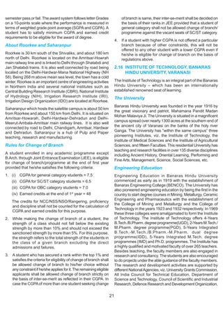 semester pass or fail. The award system follows letter Grades                  of branch is same, their inter-se-merit shall be decided on
on a 10-points scale where the performance is measured in                      the basis of their ranks in JEE provided that a student of
terms of weighted grade point average (SGPA and CGPA). A                       general category shall not be allowed change of branch/
student has to satisfy minimum CGPA and earned credit                          programme against the vacant seats of SC/ST category.
requirements to be eligible for the award of degree.
                                                                           4. If a student with higher CGPA is not offered a particular
About Roorkee and Saharanpur                                                  branch because of other constraints, this will not be
                                                                              offered to any other student with a lower CGPA even if
Roorkee is 30 km south of the Shivaliks, and about 180 km                     he/she is eligible for change of branch on the basis of
north of Delhi. Roorkee is located on the Amritsar-Howrah                     regulations above.
main railway line and is linked to Delhi through Shatabdi and
Jan Shatabdi trains. It is also well connected by road being               2.16 INSTITUTE OF TECHNOLOGY, BANARAS
located on the Delhi-Hardwar-Mana National Highway (NH                          HINDU UNIVERSITY, VARANASI
58). Being 268 m above mean sea level, the town has a cold
winter. Roorkee is an important centre of engineering activities           The Institute of Technology is an integral part of the Banaras
in Northern India and several national institutes such as                  Hindu University – which has been an internationally
Central Building Research Institute (CBRI), National Institute             established renowned seat of learning.
of Hydrology (NIH), Irrigation Research Institute (IRI),                   The University
Irrigation Design Organization (IDO) are located at Roorkee.
                                                                           Banaras Hindu University was founded in the year 1916 by
Saharanpur which hosts the satellite campus is about 50 km
                                                                           the great visionary and patriot, Mahamana Pandit Madan
from Roorkee and about 150 km from Delhi. It is situated on
                                                                           Mohan Malaviya Ji. The University is situated in a magnificent
Amritsar-Howarah, Delhi-Hardwar-Dehradun and Delhi-
                                                                           campus spread over nearly 1300 acres at the southern end of
Meerut-Ambala-Amritsar main railway lines. It is also well
                                                                           the ancient city of Varanasi on the banks of the holy river
connected by road to Delhi, Chandigarh, Amritsar, Hardwar
and Dehradun. Saharanpur is a hub of Pulp and Paper                        Ganga. The University has “within the same campus” three
teaching, research and manufacturing.                                      pioneering Institutes, viz. the Institute of Technology, the
                                                                           Institute of Medical Sciences and the Institute of Agricultural
Rules for Change of Branch                                                 Sciences, and fifteen Faculties. This residential University has
                                                                           teaching and research facilities in over 135 diverse disciplines
A student enrolled in any academic programme except                        including Ancient History, Oriental Learning, Performing and
B.Arch. through Joint Entrance Examination (JEE), is eligible
                                                                           Fine Arts, Management, Science, Social Sciences, etc.
for change of branch/programme at the end of first year
provided that he/she satisfies the following criteria:                     Engineering Education
1. (i)   CGPA for general category students = 7.5                          Engineering Education in Banaras Hindu University
    (ii) CGPA for SC/ST category students = 6.5                            commenced as early as in 1919 with the establishment of
                                                                           Banaras Engineering College (BENCO). The University has
    (iii) CGPA for OBC category students = 7.0
                                                                           also pioneered engineering education by being the first in the
    (iv) Earned credits at the end of 1st year = 48                        country to start degree courses in Mining, Metallurgy, Ceramic
                                                                           Engineering and Pharmaceutics with the establishment of
    The credits for NCC/NSS/NSO/Rangering, proficiency
                                                                           the College of Mining and Metallurgy and the College of
    and discipline shall not be counted for the calculation of
                                                                           Technology in the years 1923 and 1932 respectively. In 1969
    CGPA and earned credits for this purpose.
                                                                           these three colleges were amalgamated to form the Institute
2. While making the change of branch of a student, the                     of Technology. The Institute of Technology offers 4-Years
   strength of a class should not fall below the existing                  B.Tech./B.Pharm. degree programme(UGD), 2-Years M.Tech./
   strength by more than 10% and should not exceed the                     M.Pharm. degree programme(PGD), 5-Years Integrated
   sanctioned strength by more than 5%. For this purpose,                  B.Tech.-M.Tech./B.Pharm.-M.Pharm. dual degree
   the strength refers to the total strength of the students in            programme(IDD), 5-Years Integrated M.Tech. degree
   the class of a given branch excluding the direct                        programmes (IMD) and Ph.D. programmes. The Institute has
   admissions and failures.                                                a highly qualified and motivated faculty of over 265 teachers.
                                                                           Besides teaching, the faculty members are also engaged in
3. A student who has secured a rank within the top 1% and                  research and consultancy. The students are also encouraged
   satisfies the criteria for eligibility of change of branch shall        to do projects under the able guidance of the faculty members.
   be allowed change of branch to his/her choice without                   The research and development activities are supported by
   any constraint if he/she applies for it. The remaining eligible         different National Agencies, viz. University Grants Commission,
   applicants shall be allowed change of branch strictly on                All India Council for Technical Education, Department of
   the basis of inter-se-merit as reflected in their CGPA. In              Science and Technology, Council of Scientific and Industrial
   case the CGPA of more than one student seeking change                   Research, Defence Research and Development Organization,

                                                                      21
 