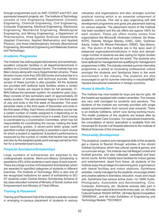 through programmes such as SAP, COSIST and FIST, and                     industries and organizations and also arranges summer
sponsored research projects, etc. The Institute of Technology            practical training which is an essential component of
consists of nine Engineering Departments (Ceramic                        academic curricula. This cell is also organizing soft skill
Engineering, Chemical Engineering, Civil Engineering,                    development programme and gives pre placement training
Computer Engineering, Electrical Engineering, Electronics                on various aspects. The placement record of the Institute
Engineering, Mechanical Engineering, Metallurgical                       has been excellent and the job offers are approx 180% for
Engineering, and Mining Engineering), a Department of                    each student. These job offers mostly comes from
Pharmaceutics, three Applied Sciences Departments                        organizations like Microsoft, Hindustan Unilever, De Shaw,
(Applied Chemistry, Applied Mathematics and Applied                      NTPC, Deloitte, Morgan Stanley, CHEL, GAIL, Goldman
Physics), and three Interdisciplinary Schools (Biochemical               Sachs, Indian Oil, Bharat Petroleum, DRDO, Tata Motors,
Engineering, Biomedical Engineering and Materials Science                etc. The alumni of the Institute are in the apex seat of
and Technology).                                                         esteemed organizations/institutions in India and abroad.
Academic Programme                                                       Large number of students are also opting for higher studies
                                                                         in reputed universities all over the world. The students who
The Institute has well equipped laboratories and workshops,              have aptitude for management are qualifying for management
excellent computer facilities in all departments/schools in              programmes in IIMs. The industry oriented summer internship
addition to a Central Computer Centre. The Institute has one             programme is aimed at inculcating professional culture
Main Library along with many Departmental Libraries. These               amongst the students and familiarize them in the work
libraries house more than 200,000 books and subscribe to a               environment in the industry. The students are also
large number of scientific and technical journals. Online                encouraged to opt for summer internship in industrial/R&D/
access of these journals is also possible. All the students              reputed educational institutions in foreign countries.
are provided with textbook bank facilities where a certain
number of books are issued to them for full semester. IT-                Hostel & Health Care
BHU follows the semester system. An academic year (July-
                                                                         The Institute has nine hostels for boys and two for girls. All
May) consists of two semesters each of approximately 20
                                                                         the hostels are equipped with modern amenities. The messes
weeks duration. The odd semester begins in the third week
of July and ends in the first week of December. The even                 are very well managed by students and wardens. The
semester starts in the third week of December and ends in                students of the Institute are normally provided with single
the first week of May. Each theory and laboratory course has             seated accommodation from second year onwards. There
a certain number of credits assigned to it depending on its              is an Institute Cafeteria, which runs during working hours.
lecture and laboratory contact hours in a week. Each course              The health problems of the students are looked after by
is coordinated by a Coordination Committee, which has full               Students Health Care Complex. For specialized treatments,
responsibility for coordinating the course, holding the tests            the consultation of senior specialists is available from the
and awarding grades. A seven-point letter grade (with                    renowned Sir Sunder Lal Hospital attached to the Institute of
specified number of grade points) is awarded in each course              Medical Sciences of the University.
for which a student is registered. A student’s performance is
                                                                         Personality Development
measured by the number of credits that he/she has earned
and also by the weighted grade point average earned by him/              The analytical, creative and managerial skills of the students
her for a semester/year/course.                                          get a chance to flourish through activities of the vibrant
                                                                         Institute Gymkhana, which has cultural, sports & games, and
Financial Assistance/Scholarships
                                                                         co-curricular wings. The Institute has full-fledged cricket and
Large numbers of scholarships are awarded to the                         football grounds, and also volleyball, basketball and lawn
undergraduate students. Merit-cum-Means Scholarship is                   tennis courts. All the hostels have facilities for indoor games
awarded to 25% of the students in each class of each branch.             and entertainment. Apart from these, all students of the
There are a large number of Endowment Scholarships which                 Institute enjoy the privilege of a swimming pool, a gymnasium
are awarded to specified categories of students in different             with lateral facilities and indoor stadiums. Gymkhana
branches. The Institute of Technology, BHU is also one of                activities, mainly managed by the students, encourage artistic
the recognized institutions for award of scholarship to SC/              and creative talents in dramatics, elocution, music and visual
ST students under Central Section Scholarship Scheme of                  arts. Gymkhana has various active clubs, viz. HAM, Audio,
top class education scheme of Ministry of Social Justice and             Photography, Automobile and Aeromodelling, Cine,
Empowerment and Ministry of Tribal Offices.                              Computer, Astronomy, etc. Students actively take part in
                                                                         managing three national level events every year, viz. All India
Training & Placement
                                                                         Cultural Festival “KASHI-YATRA”, All India Sports Competition
Training and Placement Cell of the Institute is actively involved        “SPARDHA”, and All India Exhibition of Engineering and
in arranging in-campus placement of students in various                  Technology Models “TECHNEX”.


                                                                    22
 
