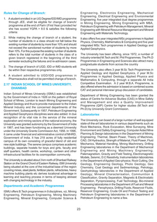 Rules for Change of Branch:                                                 Engineering, Electronics Engineering, Mechanical
                                                                            Engineering, Electrical Engineering and Environmental
1. A student enrolled in an UG Degree/IDD/IMD programme                     Engineering; five year integrated dual degree programmes
   through JEE, shall be eligible for change of branch/                     in Mining Engineering, Mining Engineering with MBA,
   programme at the end of Part-I (First Year) provided he/                 Petroleum Engineering with Petroleum Management, Mineral
   she has scored YGPA > 8.0 & satisfies the following                      Engineering with Mineral Resource Management and Mineral
   criteria:                                                                Engineering with Materials Technology.
2. While making the change of branch of a student, the                      It also offers five year integrated MSc programmes in Applied
   number of students in a class should not fall below the                  Physics, Chemistry, Mathematics & Computing and five year
   existing number of students by more than 10% and should                  integrated MSc Tech programmes in Applied Geology and
   not exceed the sanctioned number of students by more                     Applied Geophysics.
   than 10%. For this purpose the existing number of students
   refers to the total number of students in the class of a                 The University has been offering, since 1972, a number of
   given branch registered in the beginning of the third                    industry-oriented M.Tech and M. Phil Programmes. The Ph.D
   semester excluding the failures and re-admission cases.                  Programmes in Engineering and Sciences also attract many
                                                                            postgraduate students from across the country
3. The change of branch of UGD, IDD or IMD students will
   be within their respective programmes only.                              The University also offers 3 year M.Sc Tech Programmes in
                                                                            Applied Geology and Applied Geophysics, 2 year M.Sc
4. A student admitted to UGD/IDD programmes in                              Programmes in Applied Geology, Applied Physics and
   Pharmaceutics shall not be permitted change of branch.                   Mathematics & Computing, through a separate All India
2.17 INDIAN SCHOOL OF MINES UNIVERSITY,                                     Competitive Examination. A 2 year M.B.A. Programme, is
                                                                            also offered where the admission is based on combined scores
     DHANBAD
                                                                            CAT and personal interview/ group discussion of candidates.
Indian School of Mines University (ISMU) was established
                                                                            Department of Mining Engineering has been granted the
by the Government of India in 1926 on the pattern of Royal
                                                                            status of Centre for Advance Studies (CAS) in Mine Safety
School of Mines, London to teach Mining Engineering and
                                                                            and Management and also a Quality Improvement
Applied Geology and thus to provide manpower to the Indian
                                                                            Programme (QIP) Centre for higher studies (M.Tech and
Mineral Industry and the concerned departments of the
                                                                            Ph.D) by University Grant Commission.
Government. Subsequently in 1957, Petroleum Engineering
and Applied Geophysics disciplines were also added. In due                  Laboratories
recognition of its vital role in the service of the mineral
exploration and mining sectors of the national economy, the                 The University can boast of a large number of well equipped
University was granted autonomy by the Government of India                  state-of-the-art laboratories in various departments such as
in 1967; and has been functioning as a deemed University                    Rock Mechanics, Rock Excavation, Mine Surveying, Mine
under the University Grants Commission Act, 1956. In 1996,                  Environment and Safety Engineering, Computer Aided Mine
it came under financial and administrative control of MHRD,                 Planning & Design laboratories in the Department of Mining
Government of India. It has 218 acres of fully residential                  Engineering; Thermal, Steam Power, Theory of Machines,
campus of its own consisting of graceful blend of old and                   CAD, Oil Hydraulics, Strength of Material, Fluid Power, Fluid
new style buildings. The serene campus comprises academic                   Mechanics, Material Handling, Mining Machninery, Drilling
buildings, separate hostels for boys and girls, faculty and                 Engineering laboratories in the Department of Mechanical
staff quarters, health centre, workshop, canteen and other                  Engineering and Mining Machinery Engineering;
infrastructural facilities for its cosmopolitan community.                  Palemagnetism, Gravity and Field Testing, Electromagnetic
                                                                            Models, Seismic, D.C Resistivity, Instrumentation laboratories
The University is situated about 3 km north of Dhanbad Railway              in the Department of Applied Geo-physics; Rock Cutting, Ore
Station on the Grand Chord of Eastern Railway. ISM University               Geology, Engineering Geology, Photo Geology, Geo
being situated at the core of the industrial base of the region             Chemistry, Coal Geology and Sedimentology, Petrology,
covering mines, steel plants, fertilizer plants, refractories, heavy        Geohydrology laboratories in the Department of Applied
machine building plants etc derives locational advantage in                 Geology; Mineral Characterisation, Communition &
learning and teaching process in terms of keeping abreast                   Classification, Gravity Separation, Magnetic & Electrostatic
with changing technology in the industry.                                   Separation, Pyroprocessing, Fuel Technology, Bio-mineral
                                                                            Processing laboratories in the Department of Fuel and Mineral
Departments and Academic Programmes
                                                                            Engineering; Perophysics, Drilling Fluids, Reservoir Fluids,
ISMU offers B.Tech programmes in 9 disciplines, viz. Mining                 Reservoir Engineering, Crude Oil and Product Testing and
Engineering, Petroleum Engineering, Mining Machinery                        Petroleum Engineering laboratories in the Department of
Engineering, Mineral Engineering, Computer Science &                        Petroleum Engineering to name a few.



                                                                       23
 