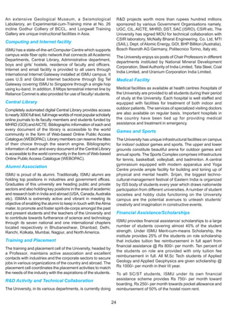 An extensive Geological Museum, a Seismological                              R&D projects worth more than rupees hundred millions
Labolarory, an Experimental-cum-Training mine at No. 26                      sponsored by various Government Organisations namely,
incline Godhur Colliery of BCCL, and Longwall Training                       UGC, CIL, AICTE, MHRD, DST, SAC (ISRO), CSIR etc. The
Gallery are unique instructional facilities in Asia.                         University has signed MOU for technical collaboration with
                                                                             CSIR laboratory, McNally Bharat Engineering. Co. Ltd, MTI
Computing and Internet facility                                              (SAIL), Dept. of Atomic Energy, GOI, BHP Billiton (Australia),
ISMU has a state-of-the-art Computer Centre which supports                   Bosch Rexroth AG Germany, Politecnico Torino, Italy etc.
campus wide fiber optic network that connects all Academic
                                                                             The University enjoys six posts of Chair Professors in different
Departments, Central Library, Administrative department,
                                                                             departments instituted by National Mineral Development
boys and girls’ hostels, residence of faculty and officers.
                                                                             Corporation, Steel Authority of India Limited, Tata Steel, Coal
Internet and email facility is provided to all users through
                                                                             India Limited, and Uranium Corporation India Limited.
International Internet Gateway installed at ISMU campus. It
uses U.S and Global Internet backbone through Sig Tel                        Medical Facility
Gateway covering ISMU to Singapore through a single hop
using ku-band. In addition, 8 Mbps terrestrial internet line by              Medical facilities as available at health centres /hospitals of
Reliance Comnet is also provided for use of faculty/ students.               the University are provided to all students during their period
                                                                             of study at the University. Each hospital is well staffed and
Central Library                                                              equipped with facilities for treatment of both indoor and
Completely automated digital Central Library provides access                 outdoor patients. The services of specialized visiting doctors
to nearly 3000 full text, full image worlds of most popular scholarly        are also available on regular basis. Important hospitals in
online journals to its faculty members and students funded by                the country have been tied up for providing medical
MHRD (GOI) and AICTE. Bibliographic information of each and                  assistance and treatment in emergency.
every document of the library is accessible to the world                     Games and Sports
community in the form of Web-based Online Public Access
Catalogue (WEBOPAC). Library members can reserve the titles                  The University has unique infrastructural facilities on campus
of their choice through the search engine. Bibliographic                     for indoor/ outdoor games and sports. The upper and lower
information of each and every document of the Central Library                grounds constitute beautiful arena for outdoor games and
is accessible to the world community in the form of Web-based                annual sports. The Sports Complex comprises infrastructure
Online Public Access Catalogue (WEBOPAC).                                    for tennis, basketball, volleyball, and badminton. A central
                                                                             gymnasium equipped with modern apparatus and Yoga
Alumni Association
                                                                             Centre provide ample facility for building and toning up of
ISMU is proud of its alumni. Traditionally, ISMU alumni are                  physical and mental health. Srijan, the biggest techno-
holding top positions in industries and government offices.                  cultural-management festival of Eastern India is organized
Graduates of this university are heading public and private                  by ISS body of students every year which draws nationwide
sectors and also holding key positions in the area of academic               participation from different universities. A number of student
and research both in India and abroad (USA, Canada, Australia                societies and hobby clubs functioning on the University
etc). ISMAA is extremely active and vibrant in meeting its                   campus are the potential avenues to unleash students’
objective of enabling the alumni to keep in touch with the Alma              creativity and imagination in constructive events.
mater, to promote and foster spirit-de-corps amongst the past
and present students and the teachers of the University and                  Financial Assistance/Scholarships
to contribute towards furtherance of science and technology
through its seven national and one international chapters                    ISMU provides financial assistance/ scholarships to a large
located respectively in Bhubaneshwar, Dhanbad, Delhi,                        number of students covering almost 40% of the student
Ranchi, Kolkata, Mumbai, Nagpur, and North America.                          strength. Under ISMU Merit-cum-means Scholarship, the
                                                                             institute provides 25% of the students on role scholarship
Training and Placement                                                       that includes tuition fee reimbursement in full apart from
                                                                             financial assistance @ Rs 800/- per month. Ten percent of
The training and placement cell of the University, headed by
                                                                             the students on role are provided with only tuition fee
a Professor, maintains active association and excellent
                                                                             reimbursement in full. All M.Sc Tech students of Applied
contacts with industries and the corporate sectors to secure
jobs in various organizations of the country and abroad. The                 Geology and Applied Geophysics are given scholarship @
placement cell coordinates the placement activities to match                 Rs 1000/- per month in their III year.
the needs of the industry with the aspirations of the students.              To all SC/ST students, ISMU under its own financial
R&D Activity and Technical Collaboration                                     assistance scheme provides Rs 750/- per month toward
                                                                             boarding, Rs 250/- per month towards pocket allowance and
The University, in its various departments, is currently doing               reimbursement of 50% of the hostel room rent.


                                                                        24
 