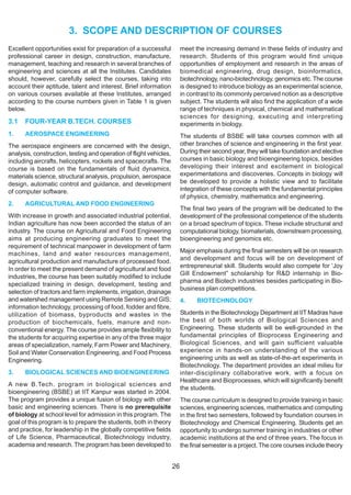 3. SCOPE AND DESCRIPTION OF COURSES
Excellent opportunities exist for preparation of a successful            meet the increasing demand in these fields of industry and
professional career in design, construction, manufacture,                research. Students of this program would find unique
management, teaching and research in several branches of                 opportunities of employment and research in the areas of
engineering and sciences at all the Institutes. Candidates               biomedical engineering, drug design, bioinformatics,
should, however, carefully select the courses, taking into               biotechnology, nano-biotechnology, genomics etc. The course
account their aptitude, talent and interest. Brief information           is designed to introduce biology as an experimental science,
on various courses available at these Institutes, arranged               in contrast to its commonly perceived notion as a descriptive
according to the course numbers given in Table 1 is given                subject. The students will also find the application of a wide
below.                                                                   range of techniques in physical, chemical and mathematical
                                                                         sciences for designing, executing and interpreting
3.1   FOUR-YEAR B.TECH. COURSES                                          experiments in biology.
1.    AEROSPACE ENGINEERING                                              The students of BSBE will take courses common with all
The aerospace engineers are concerned with the design,                   other branches of science and engineering in the first year.
analysis, construction, testing and operation of flight vehicles,        During their second year, they will take foundation and elective
including aircrafts, helicopters, rockets and spacecrafts. The           courses in basic biology and bioengineering topics, besides
course is based on the fundamentals of fluid dynamics,                   developing their interest and excitement in biological
materials science, structural analysis, propulsion, aerospace            experimentations and discoveries. Concepts in biology will
design, automatic control and guidance, and development                  be developed to provide a holistic view and to facilitate
of computer software.                                                    integration of these concepts with the fundamental principles
                                                                         of physics, chemistry, mathematics and engineering.
2.    AGRICULTURAL AND FOOD ENGINEERING
                                                                         The final two years of the program will be dedicated to the
With increase in growth and associated industrial potential,             development of the professional competence of the students
Indian agriculture has now been accorded the status of an                on a broad spectrum of topics. These include structural and
industry. The course on Agricultural and Food Engineering                computational biology, biomaterials, downstream processing,
aims at producing engineering graduates to meet the                      bioengineering and genomics etc.
requirement of technical manpower in development of farm
machines, land and water resources management,                           Major emphasis during the final semesters will be on research
agricultural production and manufacture of processed food.               and development and focus will be on development of
                                                                         entrepreneurial skill. Students would also compete for ‘Joy
In order to meet the present demand of agricultural and food
                                                                         Gill Endowment” scholarship for R&D internship in Bio-
industries, the course has been suitably modified to include
                                                                         pharma and Biotech industries besides participating in Bio-
specialized training in design, development, testing and
                                                                         business plan competitions.
selection of tractors and farm implements, irrigation, drainage
and watershed management using Remote Sensing and GIS;                   4.    BIOTECHNOLOGY
information technology, processing of food, fodder and fibre,
utilization of biomass, byproducts and wastes in the                     Students in the Biotechnology Department at IIT Madras have
production of biochemicals, fuels, manure and non-                       the best of both worlds of Biological Sciences and
conventional energy. The course provides ample flexibility to            Engineering. These students will be well-grounded in the
the students for acquiring expertise in any of the three major           fundamental principles of Bioprocess Engineering and
areas of specialization, namely, Farm Power and Machinery,               Biological Sciences, and will gain sufficient valuable
Soil and Water Conservation Engineering, and Food Process                experience in hands-on understanding of the various
Engineering.                                                             engineering units as well as state-of-the-art experiments in
                                                                         Biotechnology. The department provides an ideal milieu for
3.    BIOLOGICAL SCIENCES AND BIOENGINEERING                             inter-disciplinary collaborative work, with a focus on
                                                                         Healthcare and Bioprocesses, which will significantly benefit
A new B.Tech. program in biological sciences and
                                                                         the students.
bioengineering (BSBE) at IIT Kanpur was started in 2004.
The program provides a unique fusion of biology with other               The course curriculum is designed to provide training in basic
basic and engineering sciences. There is no prerequisite                 sciences, engineering sciences, mathematics and computing
of biology at school level for admission in this program. The            in the first two semesters, followed by foundation courses in
goal of this program is to prepare the students, both in theory          Biotechnology and Chemical Engineering. Students get an
and practice, for leadership in the globally competitive fields          opportunity to undergo summer training in industries or other
of Life Science, Pharmaceutical, Biotechnology industry,                 academic institutions at the end of three years. The focus in
academia and research. The program has been developed to                 the final semester is a project. The core courses include theory


                                                                    26
 