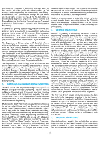 and laboratory courses in biological sciences such as                   Industrial training is compulsory for strengthening practical
Biochemistry, Microbiology, Genetics, Molecular Biology, Cell           exposure of the students. Experimental/design projects in
Biology, Genetic Engineering, Structural Biology, Immunology,           the final year, on frontier areas of Biotechnology, help students
Bioinformatics, and Computational Biology. The core theory              to conceive industrial R&D related problems.
and laboratory courses to impart the fundamentals in
Chemical and Bioprocess Engineering include Material and                Students are encouraged to undertake industry oriented
Energy Balances, Biochemical Thermodynamics, Transport                  projects in order to win an assistantship of Rs. 50,000 in
Processes, Bioprocess Principles, and Downstream                        their 6th to 8th semesters. Currently, projects under the Institute
Processing.                                                             Mission Mode Programme on Molecular Biotechnology are
                                                                        given priority.
Given the fast growing Biotechnology industry in India, this
program trains graduates to be successful in challenging                6.     CERAMIC ENGINEERING
careers in the areas of Biopharma, Bioprocesses,                        Ceramic Engineering is traditionally the oldest branch of
Bioinformatics, and more importantly, Healthcare                        Engineering practiced for thousands of years. It involves
Biotechnology. The training also provides an excellent                  processing and manufacturing of all inorganic solid materials.
preparation for students who wish to do higher studies.                 Traditional ceramic areas are (1) Pottery and Heavy Clay
The Department of Biotechnology at IIT Guwahati offers a                ware, which include table wares, sanitary wares, decorative
wide range of elective courses on various specialized topics            wares and tiles, (2) Cement, concrete and building materials,
such as Gene therapy, Food Biotechnology, Functional                    (3) Refractories, in the form of bricks, blocks, monolithics
Genomics, Metabolic Engineering and so on. Students can                 and castables, (4) Abrasives, for grinding and polishing
also opt for relevant elective courses from other departments.          operations, and (5) Glasses such as window, architectural
The laboratories in the department are equipped with state              and decorative glasses, laboratory and kitchen wares, bottles
of the art facilities for teaching and research in Biochemistry,        for industrial and pharmaceutical packaging, lenses for
Microbiology, Plant Biotechnology, Molecular Biology,                   equipment and ophthalmic uses and fibers as reinforcement
Biochemical Engineering and Computational Biology.                      materials. During 20th century many new glass and ceramic
                                                                        materials, known as advanced ceramics, have been
The Department of Biotechnology at IIT Roorkee has well                 developed for a large number of engineering applications.
equipped laboratories for teaching and research in various              The advanced ceramic materials processed by the use of
areas of Biotechnology. The curriculum has been designed                synthetic raw materials are required for making large number
with Core Courses in Biological Sciences and Engineering                of electronics devices; e.g. capacitors, magnets and magnetic
and a number of Elective courses in broad areas of Microbial            recording materials, computer binary chips, piezoelectric and
Biotechnology, Animal Biotechnology, Plant Biotechnology,               pyroelectric sensors, solid state lasers, optical fibers for
Environment Biotechnology, Biochemical Engineering,                     communication, electro-optic devices, humidity and gas
Biomedical Engineering to prepare the students for career in            sensors, and solid state batteries. High strength toughened
Bioengineering.                                                         ceramics are used in aerospace, turbine, auto-mobile, and
                                                                        cutting tool applications. The field of bio-ceramics has picked
5.    BIOTECHNOLOGY AND BIOCHEMICAL ENGINEERING                         up immensely in the last two decades due to its applications
This four-year B.Tech. programme in engineering (based on               as implant materials and as bonding materials to soft as well
Modern Biology/Bioprocess Engineering ) provides training               as hard tissues. Similarly nanoceramic technology is another
in Natural, Biological, and Engineering sciences including              area for future generation devices with novel properties.
relevant computer and management subjects. First year                   The four-year B.Tech course structure is designed to train
courses are common as in other engineering disciplines. A               the students for developing expertise in the processing,
unique feature of the programme is the blending between                 manufacturing and applications of different class of ceramic
life sciences and engineering.                                          materials and products. The graduates are in great demand
Students get in-depth theoretical background/practical training         for various ceramic and glass industries besides Steel, Non
in various disciplines such as Genetics, Microbial                      ferrous metallurgy (e.g. Aluminum, Copper, Zinc etc), Cement
Biotechnology, Plant Cell Culture, Agricultural Biotechnology,          and Fertilizer Industries. The graduates are also selected as
Cell Biology, Molecular Biology, Environmental Biotechnology,           software engineers and management trainees. Some of the
Immunology, Downstream Processing, Metabolic Engineering,               graduates proceed for higher studies to Institutions in India
Enzyme Technology, Protein Engineering, Bioinformatics,                 and abroad.
Intellectual Property Rights, etc. along with adequate                  7.     CHEMICAL ENGINEERING
laboratory classes. Basic process engineering subjects
include Fluid Flow, Mass Transfer, Transport Processes,                 Chemical engineers work in diverse fields like petroleum
Biochemical Reaction Engineering, Instrumentation and                   refining, fertilizer technology, processing of food and agricultural
Process Control, etc. Design of bioreactor and other                    products, synthetic food, petrochemicals, synthetic fibres, coal
bioprocess equipment is an integral part of the course.                 and mineral based industries, and prevention and control of

                                                                   27
 