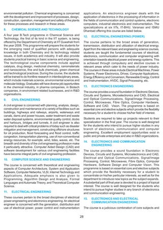 environmental pollution. Chemical engineering is concerned                  applications. An electronics engineer deals with the
with the development and improvement of processes, design,                  application of electronics in the processing of information in
construction, operation, management and safety of the plants                the fields of communication and control systems, electronic
for these processes and research in these areas.                            computers, industrial electronics and instrumentation. The
                                                                            specializations at six IITs, IT-BHU, Varanasi and ISMU
8.     CHEMICAL SCIENCE AND TECHNOLOGY                                      Dhanbad offering this course are listed below.
A four year B.Tech programme in Chemical Science and                        12.    ELECTRICAL ENGINEERING (POWER)
Technology, the first of its kind in the IIT system, is being
offered by the Department of Chemistry at IIT Guwahati from                 The course pertains to the broad areas of generation,
the year 2008. This programme will prepare the students for                 transmission, distribution and utilization of electrical energy.
the emerging need of qualified persons with adequate                        Apart from the relevant basic and engineering science courses,
knowledge in both Chemistry and its technology related                      students are taught the fundamental courses of electrical,
issues, in both academics and industry. It will also provide                electronics, communication and computer engineering with
students practical training in basic science and engineering.               orientation towards electrical power and energy systems. This
The technological course components include applied                         is achieved through compulsory and elective courses in
catalysis, drug design, medicinal chemistry, nanomaterials                  relevant areas which cater to the needs of power industry.
and nanoscience, fine and bulk chemicals, green chemical                    The courses in these areas include Electrical Machines, Power
and technological practices. During the course, the students                Systems, Power Electronics, Drives, Computer Applications,
will be trained to do frontline research in interdisciplinary areas,        Energy Efficiency and Conversion, Renewable Energy, Control
which include materials science, environmental science and                  and Instrumentation, HVDC, Signal Processing, etc.
molecular biology. Graduates will have diverse job opportunities
in the chemical industry, in pharma companies, in Biotech                   13.    ELECTRONICS ENGINEERING
companies, in environment related businesses, and in R&D                    The course provides a sound foundation in Electronic Devices,
organisations.                                                              Circuits and Systems, Microelectronics and CAD, Electrical
9.     CIVIL ENGINEERING                                                    and Optical Communications, Signal/Image Processing,
                                                                            Control, Microwaves, Fibre Optics, Computer Hardware,
A civil engineer is concerned with planning, analysis, design,              Software and CAD. Vision. The programme is based on
construction and maintenance of a variety of facilities such as             essential core and elective subjects which provide the flexibility
buildings, highways and railways, airports, waterways and                   necessary for a student to choose his/her field of interest.
canals, dams and power houses, water treatment and waste
water disposal systems, environmental quality control, docks                Students are required to take up projects relevant to their
and harbours, bridges and tunnels. A civil engineer is also                 specialization in the final year. The course is well designed
required to deal with critical problems of today such as disaster           for the students who intend to pursue higher studies in any
mitigation and management, constructing offshore structures                 branch of electronics, communication and computer
for oil production, flood forecasting and flood control, traffic            engineering. Excellent employment opportunities exist in
congestion, transportation planning, use of non-conventional                public and private enterprises and also in R&D organizations.
energy resources, for example, wind, tides, waves, etc. The
                                                                            14.   ELECTRONICS AND COMMUNICATION
breadth and diversity of the civil engineering profession make
                                                                                  ENGINEERING
it particularly attractive. Computer Aided Design (CAD) and
software development for various civil engineering facilities               The course provides a sound foundation in Electronic
have become integral parts of civil engineering profession.                 Devices, Circuits and Systems, Microelectronics and CAD,
                                                                            Electrical and Optical Communications, Signal/Image
10.    COMPUTER SCIENCE AND ENGINEERING
                                                                            Processing, Control, Microwaves, Fibre Optics, Computer
The course is concerned with theoretical and engineering                    Hardware, Software Design and Computer Vision. This
aspects of Computer Architecture, System and Application                    programme is based on essential core and elective subjects
Software, Computer Networks, VLSI, Internet Technology and                  which provide the flexibility necessary for a student to
Applications. Adequate emphasis is also given to                            concentrate on his/her particular interests, as well as for the
Programming, Algorithm Design and Analysis, Formal                          department to introduce new topics as the subject expands.
Languages and Automata Theory, and Theoretical Computer                     A substantial part of final year is devoted to a project of topical
Science.                                                                    interest. The course is well designed for the students who
                                                                            intend to pursue higher studies in any branch of electronics
11.    ELECTRICAL ENGINEERING                                               and communication engineering.
These courses pertain to the broad disciplines of electrical                15.   ELECTRONICS AND ELECTRICAL
power engineering and electronics engineering. An electrical                      COMMUNICATION ENGINEERING
engineer is concerned with the generation, distribution and
use of electrical power, power control and instrumentation                  The course is a judicious combination of core subjects and


                                                                       28
 