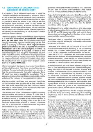 1.2   VERIFICATION OF DOCUMENTS AND                                       guarantee admission to him/her. Whether or not a candidate
      SUBMISSION OF CHOICE SHEET                                          will get a seat will depend on the candidate’s AlR, his/her
                                                                          choice of courses/institutes and the number of seats.
It is mandatory for all successful candidates to attend the
“Verification of Identity and Counselling” session in person.             Requests for changing the scheduled date of counselling will
In case a candidate is unable to attend in person because of              not be entertained. Under exceptional medical requirements,
serious illness, he/she can authorize in writing, his/her parent          a change of the place for the scheduled counselling may be
or guardian to attend the session as per schedule and fill-in             permitted at the discretion of the Organizing Chairman. For
the required forms on his/her behalf. In such a case, the                 such a change, a fee of Rs. 500/- (Rs. 250/- for SC/ST
parent/guardian must bring a medical certificate from a                   candidates) will be charged.
Registered Medical Practitioner stating that the candidate                Candidates will not be paid any travelling or other allowances
cannot attend the counselling session in person. In addition,             for attending counselling. However, candidates belonging to
the parent/guardian must bring all the required documents                 the SC, ST and PD categories will be paid second class/
mentioned in this brochure.                                               sleeper class return railway fare from the place of their normal
The main purpose of asking the candidates to appear in person             residence to the place of counselling.
is to verify their identity. Hence, the candidates must bring             Candidates called for counselling may, wherever possible,
their JEE-2009 admit cards and documents necessary for                    be provided boarding and lodging facilities by the institutes
verifying their identity, age and category along with the mark            on payment of charges.
sheet of qualifying examination, all in original with two
photocopies of each. The rules of eligibility for admission               Candidates must deposit Rs. 15000/- (Rs. 8000/- for SC/
of candidates will be the same as that given in Section 7 of              ST/PD candidates) in the beginning of the counselling
the Information Brochure of JEE-2009. The details of other                session. This includes a handling fee of Rs. 300/- (Rs. 200/
documents required to be brought by the candidate are given               - for SC/ST/PD candidates). The balance of Rs. 14700/- (Rs.
on the inside front cover of this brochure. On failing to establish       7800/- for SC/ST/PD candidates) will be adjusted towards
the authenticity of any of the above documents, the candidate             fees of the first semester at the institute where the candidate
will not be considered for admission. Candidates who qualify in           is offered admission. Those who are not offered admission
PD subcategory will have to appear before a special Medical               for any course at any institute according to their choices will
Board at IIT Delhi or IIT Madras.                                         be entitled to the refund of the balance amount.

After checking their identity and documents, the candidates               As mentioned above, the seats will be filled exclusively on the
will be asked to submit their choice sheets of courses and                basis of AIRs of the eligible candidates under each category,
institutes. The counselling brochure has been provided to                 taking into account the choices exercised by them. For
help the candidates exercise their option judiciously. Some               example, a candidate with AIR 558 will be considered for seat
IIT faculty may also be available for consultation. Prior to              allotment after all candidates with AIR less than or equal to
appearing for counselling, candidates are advised to visit the            557 have been considered for seat allotment. For every
websites of the institutes for more detailed information.                 candidate, if his/her first choice is available, he/she is allotted
                                                                          that choice. Otherwise further choices, strictly in order of the
After the qualified candidates have exercised their choice                declared preferences in the choice sheet, are considered. The
during counselling, seat allocation will be done centrally on a           highest choice available is allotted to the candidate and all
later date on the basis of All India Rank (AIR) and choices               subsequent choices are ignored. If the candidate does not
exercised by the candidates. There is no provision for instant            give sufficient choices, he/she may not get any seat.
seat allocation at the time of counselling.
                                                                          It may, however, be mentioned that the final seat allocation
The choices given by the candidates during the counselling                is not done during counselling. On the day of counselling
session are final and cannot be changed at a later time. In               only the duly filled-in choice sheets are collected from the
their own interest candidates must fill in a sufficiently large           candidates.
number of choices of courses in the decreasing order of
preference. As allotment is purely based on the AIR of the                There may be announcements of likely closure of seats on a
candidate and the order of choice of courses, a candidate                 day-to-day basis during counselling. A course is announced
who fills in an insufficient number of choices may not be                 as closed when the number of candidates who have opted for
allotted a seat in any of the institutes.                                 the course is greater than the number of available seats. On
                                                                          each day, the list of such courses may be made available to
To take care of possible dropouts, the number of candidates               the candidates attending the counselling. The purpose of these
called for counselling is more than the number of seats                   announcements is not to discourage candidates from giving
available in IITs, IT-BHU, Varanasi and ISMU Dhanbad. The                 choices from this list, it is rather to inform the candidates that
fact that an applicant has qualified in JEE-2009 and has been             they should fill in enough number of other courses as well in
called for identity verification and counselling does not                 addition to the courses announced as closed. It may also be


                                                                      2
 