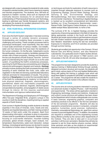 are designed with a view to prepare the students for wide variety        on techniques and tools for exploration of earth resources is
of research-oriented studies, which have a bearing to ongoing            imparted through adequate exposure to courses such as
and futuristic programmes. The students, thus, will have an              Engineering Geology, Ground Water Geology, Remote
exposure to masters’ courses, since such an exposure will                Sensing & GIS, Environmental Geology and
eventually become necessary for an advanced level                        Micropaleontology, that have immediate industrial and
understanding of Pharmaceutical Sciences and Technology,                 environmental importance. The teaching in Applied Geology
leading to optimised user friendly therapeutic systems, and              is backed up by excellent computational and laboratory
will prepare the students for excellent placement in the ever            facilities e.g. X-ray Fluorescence Spectrometer, Laser–
developing Pharmaceutical industry.                                      Raman Probe, Total Organic Carbon Analyzer, a Gas source
                                                                         stable-isotope Mass Spectrometer, to name a few.
3.6   FIVE-YEAR M.Sc. INTEGRATED COURSES
                                                                         The curricula of M. Sc. in Applied Geology provides the
40.    APPLIED GEOLOGY                                                   opportunity of becoming specialized in the field of interest by
Ever since the Earth System originated, it has been evolving             taking appropriate courses in the fourth and final years.
through a series of complex dynamic processes.                           Students get ample opportunities to get themselves acquain
Understanding and modeling these processes is quite                      ted with modern research methodologies while working for
challenging and exciting. These complex processes lead to                their Masters’ dissertation during the last two semesters.
picturesque landscapes; more importantly, they also result               Exposures to industries and R & D activities are provided
in local scale enrichment of various metallic, non-metallic,             through summer training.
water and fuel resources that have been the backbone of                  Students get excellent job opportunity in the Cement, Oil and
the human civilization. On the flip side, Catastrophic events            Natural Gas and Mining sectors, and also Research
like earthquakes, volcanic eruptions, landslides represent the           Laboratories. Our graduates excel in higher studies abroad,
sinister side of these processes. Geology and Geophysics,                most of them being well placed in R&D sectors and
the two sub-disciplines of Earth Science, have the common                Universities in the US, UK and other developed countries.
goals of understanding the origin of Earth vis-à-vis the solar
system, of quantifying the Earth’s evolutionary processes,               41.   APPLIED MATHEMATICS
searching for Earth Resources and predicting and mitigating              This programme has been designed to provide the students a
natural and anthropogenic disasters and hazards. Geology                 rigorous training in Mathematical thinking through carefully
primarily involves studying the Earth processes through direct           designed curriculum structure and courses, the students will
sampling of earth materials like rocks, soils, water and                 get to study various topics of Pure and Applied Mathematics
vegetation in the field and devising sophisticated laboratory            along with getting the training in software tools which will
methods and tools for interpretation of results. The primary             equip them better to compete for GATE/NET and take research
objective of Geophysics is to probe the inaccessible depths              as a career. The programme will also enable the students to
of the Earth for understanding its ‘anatomy’ on the basis of             compete better in the job market in the software industry.
bulk physical (electrical, magnetic, electromagnetic,
gravitational, elastic and visco-elastic) properties and                 42.   APPLIED PHYSICS
phenomena, such as electrical, magnetic, electromagnetic
                                                                         The course aims at nurturing students interested in carrying
and gravitational properties, and propagation of elastic waves
                                                                         out advanced studies in Applied Physics – both theoretical
through its interior. All this requires sophisticated
                                                                         and experimental. The stress will be application oriented in
instrumentation and rigorous mathematical tools.                         Engineering, technology, industry and medicine. A balanced
The Department of Geology and Geophysics of IIT Kharagpur                and uniform course structure and syllabus has been drawn
offers five-year integrated M.Sc. programs (unique in the                by the Department which include undergraduate core courses
country) in both the disciplines, imparting training on applied          in basic sciences, engineering graphics, computers and
aspects of Earth Science.                                                workshop practices to be offered in the first two semesters
                                                                         of the ten-semester programme. Students will also be
Core courses in Applied Geology enable students to develop               exposed to comprehensive courses in computers, computer
expertise in the study of minerals, rocks, fossils and ores.             graphics, humanities, social sciences, mathematics,
Students are imparted laboratory and field training (a total of          chemistry, computational Seismology, etc. apart from various
18 weeks of field work) under this program. Apart from                   courses in pure and Applied Physics. In addition, the students
disseminating information, emphasis is given to acquisition              are required to undertake one of the engineering courses
of basic tools for quantification of processes. Modern courses           being offered currently by the various other departments of
focusing on crust-mantle interaction, mountain building                  the Institute. They are also to take part in co-curricular
processes, global climatic changes, basin analysis, low-                 activities in all the even semesters. Besides they will also be
temperature Geochemistry, water-rock interaction, isotope                required to opt for three elective physics courses, deliver
Geology, mineralogical spectroscopy are devised to expose                three seminars and take up two projects on experimental/
the students to frontier areas of research. Rigorous training            theoretical physics of contemporary importance.


                                                                    36
 