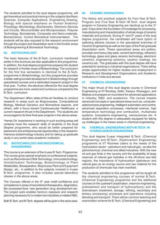 The students admitted to the dual degree programme, will                 66.   CERAMIC ENGINEERING
get theoretical and practical training in the subjects like Basic
Sciences, Computer Applications, Engineering Drawing,                    The theory and practical subjects for Four-Year B.Tech.
Biology with special emphasis on Human Anatomy/                          Program and Five-Year B.Tech.-M.Tech. dual degree
Physiology, Microbiology, Biochemistry, Electronic Devices               program in Ceramic Engineering are identical up to the 3rd
and Circuits, Microcontroller and Microprocessor, Polymer                year. It lays down the foundation of knowledge for processing,
Technology, Biomaterials, Composite and Nano-materials,                  manufacturing and characterization of whole range of ceramic
Biomechanics, Control Biomedical Instrumentation. The                    materials and products. During 4th and 5th years of the dual
students will be also exposed to the research environment                degree programme, the candidates will have option of
through the project and dissertation work in the frontier areas          selecting elective courses in the specialized branches of
of Bioengineering & Biomedical Technology.                               Ceramic Engineering as well as the topic of the Post graduate
                                                                         dissertation work. These specialized areas are pottery,
64.   BIOTECHNOLOGY                                                      porcelain and heavy clay ware, cement technology, refractory
                                                                         technology, glass and glass ceramic technology, electronic
The basic features of the B.Tech. curriculum mentioned                   ceramics, engineering ceramics, ceramic coatings, bio
earlier in this brochure are also applicable to this programme.          ceramics etc. The graduates with this dual degree will have
In addition, the dual degree programme prepares the student              potential for working in industrial organizations. There will be
for research in frontier areas of Biotechnology. The curriculum          ample opportunities for higher studies and employment in
for the first five semesters is identical to the B.Tech.                 Research and Development Organizations and Academic
programme in Biotechnology, but this programme provides                  Institutions in India and abroad.
a better well-grounded development in Biotechnology through
specialized courses and a dedicated research project in the              67.   CHEMICAL ENGINEERING
final year. Further, the electives offered for the dual degree
programme are more varied and numerous compared to the                   The major thrust of this dual degree course in Chemical
B.Tech. curriculum.                                                      Engineering at IIT Bombay, Delhi, Kanpur, Kharagpur, and
                                                                         Madras is to prepare an incumbent for advanced applications
The Department offers state-of-the-art facilities to conduct             in industry, R&D, and academics. The course imparts
research in areas such as Bioprocesses, Computational                    advanced concepts in specialized areas such as, computer-
Biology, Medical Genetics and Biomedical aspects, and                    aided process engineering, intelligent automation and control,
others, with a focus toward Cardiovascular Healthcare, a                 advanced separation processes, interfacial science, high
current research thrust in the Department. The students are              temperature technology and combustion, multiphase
encouraged to do their final year projects in the above areas.           systems, biosystems engineering, nanosciences etc. A
                                                                         student with this degree is adequately equipped for taking
‘Hands On’ experience in working in such exciting areas will             up challenges in the newer areas in chemical engineering.
certainly hone the research skills of students in the Dual
Degree programme, who would be better prepared for                       68.   CHEMICAL ENGINEERING WITH M.TECH. IN
placement and entrepreneurial opportunities in the research-                   HYDROCARBON ENGINEERING
intensive biotechnology industry and for taking up graduate
study in any world-class academic institution.                           This dual degree 5-year integrated B.Tech. (Chemical
                                                                         Engineering) and M.Tech. (Hydrocarbon Engineering)
65.   BIOTECHNOLOGY AND BIOCHEMICAL                                      programme at IIT Roorkee caters to the needs of the
      ENGINEERING                                                        hydrocarbon sector - petroleum and natural gas - as also the
                                                                         petrochemical, chemical and allied industries. With the new
This course is an extension of the 4-year B.Tech. Programme.
                                                                         oil and gas finds in the country and the availability of large
The course gives special emphasis on professional subjects,
                                                                         reserves of natural gas hydrates in the off-shore sea bed
such as Recombinant DNA Technology, Immunotechnology,
                                                                         regions, the importance of hydrocarbon (petroleum and
Immobilization Technology, Biotechnology of Plant
                                                                         natural gas) as an energy source and raw material for the
Metabolites, Bioseparation, Bioprocess Plant and Equipment
                                                                         production of chemicals has risen manifold.
Design, etc., in addition to the subjects covered in 4-year
B.Tech. programme. It also includes special laboratory                   The students admitted to this programme will be taught all
classes in the above areas.                                              the chemical engineering courses of normal B.Tech.
                                                                         (Chemical Engineering) programme and the additional
The Courses offered in the 5th year instill confidence and
                                                                         courses on the upstream (exploration, reservoir engineering,
competence in areas of recombinant therapeutics, diagnostics,
                                                                         pretreatment and transport of hydrocarbons) and the
Bio processed food, new generation drug development etc.
                                                                         downstream (treatment, storage, refining, secondary and
The project work enables hand-on exposure and research
                                                                         tertiary processing) processes and operations including
planning necessary for a modern bio-industries or related R&D.
                                                                         blending and transport. There will be common teaching and
Both B.Tech. and M.Tech. degrees will be given in the same area.         examination scheme for B.Tech. (Chemical Engineering) and


                                                                    43
 