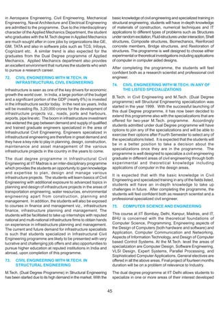 in Aerospace Engineering, Civil Engineering, Mechanical                 basic knowledge of civil engineering and specialized training in
Engineering, Naval Architecture and Electrical Engineering              structural engineering, students will have in-depth knowledge
are admitted to the programme. Due to the interdisciplinary             of materials of construction, numerical techniques and IT
character of the Applied Mechanics Department, the student              applications to different types of problems such as Structures
who graduates with the M.Tech degree in Applied Mechanics               under random excitation, Fluid-structures under interaction, Shell
are much sought after in core jobs by organizations like GE,            structures, Composite structures, Biomechanics, Reinforced
GM, TATA and also in software jobs such as TCS, Infosys,                concrete members, Bridge structures, and Restoration of
Cognizant etc. A similar trend is also expected for the                 structures. The programme is well designed to choose either
graduates from the Dual Degree programme of Applied                     experimental or theoretical investigations including applications
Mechanics. Applied Mechanics department also provides                   of computer in computer aided designs.
an excellent environment that nurtures the students who wish
                                                                        After completing the programme, the students will feel
to pursue a research career.
                                                                        confident both as a research scientist and professional civil
72.   CIVIL ENGINEERING WITH M.TECH. IN                                 engineer.
      INFRASTRUCTURAL CIVIL ENGINEERING
                                                                        74.   CIVIL ENGINEERING WITH M.TECH. IN ANY OF
Infrastructure is seen as one of the key drivers for economic                 THE LISTED SPECIALIZATIONS
growth the world over. In India, a large portion of the budget
                                                                        B.Tech. in Civil Engineering and M.Tech. (Dual Degree
and a significant portion of the GDP (nearly 6%) is invested
                                                                        programme) will Structural Engineering specialization was
in the infrastructure sector today. In the next six years, India
                                                                        started in the year 1999. With the successful launching of
will be investing Rs. 3,20,000 crores for the development of
                                                                        this dual Degree programme, it has now been decided to
infrastructure projects viz., roads, ports and harbours,
                                                                        extend this programme also with the specializations that are
airports, pipe line etc. The boom in infrastrucsture investment
                                                                        offered for two-year M.Tech. programme. Accordingly
has widened the gap between demand and supply of qualified
                                                                        students admitted under dual Degree programme will have
and trained graduate engineers specialized in the area of
                                                                        options to join any of the specializations and will be able to
Infrastructural Civil Engineering. Engineers specialized in
                                                                        exercise their options after Fourth Semester to select any of
infrastructural engineering are therefore in great demand and
                                                                        the specializations listed. It is expected that the students will
they have a key role to play in planning, design, construction,
                                                                        be in a better position to take a decision about the
maintenance and asset management of the various
                                                                        specializations once they are in the programme. The
infrastructure projects in the country in the years to come.
                                                                        programme is well designed to specialize a civil engineering
The dual degree programme in Infrastructural Civil                      graduate in different areas of civil engineering through both
Engineering at IIT Madras is an inter-disciplinary programme            experimental and theoretical knowledge including
which provides the students an opportunity to gain knowledge            applications of computer in the design areas.
and expertise to plan, design and manage various
                                                                        It is expected that with the basic knowledge in Civil
infrastructure projects. The students will learn basics of Civil
                                                                        Engineering and specialized training in any of the fields listed,
Engineering with additional exposure to advanced topics in
                                                                        students will have an in-depth knowledge to take up
planning and design of infrastructure projects in the areas of
                                                                        challenges in future. After completing the programme, the
transportation engineering, water resources, environmental
                                                                        students will feel confident both as research scientist and a
engineering apart from construction, planning and
                                                                        professional specialized civil engineer.
management. In addition, the students will also be exposed
to courses in finance and management viz., infrastructure               75.   COMPUTER SCIENCE AND ENGINEERING
finance, infrastructure planning and management. The
students will be facilitated to take up internships with reputed        This course at IIT Bombay, Delhi, Kanpur, Madras, and IT,
national and multi-national infrastructure firms to obtain hands        BHU is concerned with the theoretical foundations of
on experience in infrastructure planning and management.                Computer Science, Programming, Engineering aspects of
The current and future demand for infrastructure specialists            the Design of Computers (both hardware and software) and
is such that students specialized in Infrastructural Civil              Application, Computer Communication and Networking,
Engineering programme are likely to be presented with very              Aspects of Information Technology, and Design of Computer
lucrative and challenging job offers and also opportunities to          based Control Systems. At the M.Tech. level the areas of
pursue higher education at reputed institutions in India and            specialization are Computer Design, Software Engineering,
abroad, upon completion of this programme.                              VLSI Design, Expert Systems, Parallel Processing, and
                                                                        Sophisticated Computer Applications. General electives are
73.   CIVIL ENGINEERING WITH M.TECH. IN                                 offered in all the above areas. Final project of fourteen months
      STRUCTURAL ENGINEERING                                            duration will be on a problem of relevance to Industry.
M.Tech. (Dual Degree Programme) in Structural Engineering               The dual degree programme at IIT Delhi allows students to
has been started due to its high demand in the market. With the         specialize in one or more areas of their interest developed


                                                                   45
 