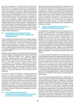 see the convergence of several fields of Electrical                    The course provides a sound foundation in Electronics and
Engineering. This program prepares the student to play an              Electrical Communication Engineering as laid out in course-
active role in this scenario by providing an opportunity to            15 (page 28), followed by a specialized two-semester
gather a broad base at the UG level. Students are exposed              programme in Automation and Computer Vision Engineering.
to courses in disciplines ranging from Communications, Solid           This includes a number of advanced subjects in the areas of
State Devices, Electromagnetic Fields to the basics of                 Image Processing, Artificial Intelligence, Neural Networks,
Electrical Machines and Power Transmission, among others.              Pattern Recognition, Automation and Robotics Vision,
In the PG level courses, students have an opportunity to               Advanced Computer Architecture, Computer Networks,
further their knowledge in subjects related to core Power              Multimedia Systems, etc. The students are required to
Engineering like Power Electronics, Computer Methods, High             complete two major projects. The course is designed to
Voltage Engineering and Instrumentation. Specialization in             prepare the students to undertake research, development or
one of these fields of Power Engineering is possible through           teaching as a career.
the project in the fifth year of the programme. Both research
oriented and industry related projects are possible in these           89.   ENERGY ENGINEERING WITH M.TECH. IN
areas, thereby honing the skills of the students for a bright                ENERGY SYSTEMS ENGINEERING
future in Power Engineering.                                           The Department of Energy Science and Engineering at lIT
87.   ELECTRONICS AND COMMUNICATION                                    Bombay has designed this Dual degree programme to
      ENGINEERING WITH M. TECH. IN WIRELESS                            provide specialist engineers to meet the challenges of the
      COMMUNICATION                                                    energy sector with cross cutting analytical skills. The
                                                                       development of energy systems is constrained by the
There has been an explosive growth in the wireless areas of            depletion of fossil fuel, local environmental impacts (for
cellular and digital personal communication services (PCS)             example adverse health impacts) and the problem of global
over the past few years. According to telecommunication                warming and associated climate change. Energy security
equipment manufacturers, there were an estimated 500                   concerns also dictate the search for alternative transport fuels
million wireless subscribers worldwide at the end of 2001,             to reduce the dependence on imported oil. There is significant
and it is projected that the total number of wireless users (of        need for engineering, design, research and development
all wireless applications) by the end of the year 2009 will            inputs in building efficient conventional energy systems, cost
exceed one billion.                                                    effective renewables, new energy sources and conversion
                                                                       devices.
Wireless communications encompasses many device types
and technologies, including cellular, specialized mobile radio         The course has been designed for the energy sector with
services (SMR and ESMR), PCS, cordless, paging,                        courses related to mechanical engineering (thermodynamics,
microwave, satellite, wireless cable (LMDS and MMDS),                  heat transfer, fluid mechanics), electrical engineering (power
packet data radio, and devices not yet in the market. In recent        electronics, electrical machines, power systems) and
years, it has become more and more obvious that a                      chemical engineering (combustion, transport processes). In
convergence of the computer, telephone and wireless                    addition to this are the core energy courses (energy
markets is taking place. The future of medical organizations,          management, renewable energy, nuclear energy, modeling,
automotive companies, computer equipment manufacturers,                energy economics) providing the required background for
software design companies, and utility companies, among                analysing and designing energy systems. The course has
others, is becoming dependent upon wireless device                     an energy innovation laboratory and an energy design project
integration.                                                           apart from the Dual degree project. A variety of energy related
                                                                       electives are available for the student to choose based on
This course, offered by IIT Roorkee, has been designed to              their interests.
provide a sound foundation in Electronics and
Communication Engineering followed by specialized courses              The energy sector provides tremendous opportunities for
in the area of wireless communication. The first six semesters         analysis, design of energy efficient equipment and systems,
are common with B.Tech. (Electronics and Communication)                innovative financing and project management, technology
programme of the department. In the remaining part of the              development and fundamental research. Engineers with inter-
programme, a number of core and elective courses have                  disciplinary skills and an understanding of energy systems
been introduced to give an in-depth knowledge of the topics            will be in demand in energy supply companies, energy
relevant to wireless engineering. Besides, the students have           consulting and financing companies, energy equipment
to complete a project seminar and dissertation as part of              manufacturers, energy intensive manufacturing and process
their curriculum                                                       industries. The background provided in this course will equip
                                                                       students with the tools and techniques required to analyse
88.   ELECTRONICS AND ELECTRICAL                                       and improve conventional energy systems and design the
      COMMUNICATION ENGINEERING WITH M.TECH.                           sustainable energy systems of the future. There is significant
      IN ANY OF THE LISTED SPECIALIZATIONS                             scope for entrepreneurship and new start-up companies in


                                                                  48
 