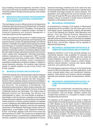 fuzzy modelling, financial management, and others. During               advanced technology materials and at the same time also
the course of the study, the students will address a variety of         acquire specialized skills and understanding in selected areas
industrial problems through business gaming, case studies               of materials technology through the various electives. The
and projects.                                                           dissertation work starting from the summer semester of the
                                                                        fourth year through the fifth year will provide the students to
94.   MANUFACTURING SCIENCE AND ENGINEERING
                                                                        develop a flavour of research in frontier areas of advanced
      WITH M.TECH. IN INDUSTRIAL ENGINEERING
                                                                        materials in a stimulating environment.
      AND MANAGEMENT
                                                                        96.   MECHANICAL ENGINEERING
This dual degree course is offered jointly by the Department
of Mechanical Engineering and the Department of Industrial              A comprehensive coverage of all aspects of Mechanical
Engineering Management at IIT Kharagpur. The programme                  Engineering will be provided in the first three years of this
prepares the students to implement modern concepts of                   dual degree course. Subsequently, students will specialize
Industrial Engineering and Scientific Management in                     in one of the following four streams, Solid Mechanics and
manufacturing and service organizations.                                Design, Fluid and Thermal Sciences, Manufacturing
                                                                        Sciences, and Robotics. The area of specialization is
Initially, the programme will provide an in-depth background            allocated at the end of the third year on the basis of availability
in the area of Manufacturing Sciences and Engineering with              of seats and the preference and performance of the students.
exposure to basic courses in Engineering Design and Thermal             Both B.Tech. and M.Tech. degrees will be awarded in
Sciences. Thereafter, the students will be exposed to the tools         Mechanical Engineering.
and techniques of Industrial Engineering and Management
Sciences. The programme focuses on the efficient design and             97.   MECHANICAL ENGINEERING WITH M.TECH. IN
operation of production systems, and includes subjects in areas               COMPUTER AIDED DESIGN AND AUTOMATION
like work systems design, planning of production and inventory
                                                                        Designing machines is one of the principal activities of a
control, supply chain management, information technology,
                                                                        mechanical engineer. Easy availability of computers has
software engineering and management, ERP, financial
                                                                        added speed, accuracy and reliability and has made the
management and accounting, quality control, TQM and ISO
                                                                        overall integration of design easier. CAD has become an
9000, manufacturing strategy, project management,
                                                                        important element in modern industry to perfect design,
quantitative modelling and computer simulation. In addition to          optimize material utilization, minimize cost, reduce design
various laboratory exercises, the students make intensive               cycle time, and customize the activity.
studies on real-life problems as part of their B.Tech. and
M.Tech. projects.                                                       This dual degree programme will focus on the fundamental
                                                                        issues of CAD and automation, and their applications. It will
95.   MATERIALS SCIENCE AND TECHNOLOGY                                  cover computer-aided stress and mechanical modeling,
The last few decades have witnessed large scale technological           graphics, finite element and dynamic element packages,
applications of a plethora of novel and complex materials               automatic and computer controls, microprocessors, robotics,
ranging from ceramics to polymers and their composites.                 etc.
Several of these materials possess functional and intelligent           98.   MECHANICAL ENGINEERING WITH M.TECH. IN
characteristics making them useful for designing smart devices                COMPUTER INTEGRATED MANUFACTURING
and structures. The emergence of biomaterials, high                           (CIM)
temperature superconductors, carbon cluster compounds, and
nanomaterials has further extended the horizons of the field            Computers have revolutionized manufacturing activity by
of Materials Science and Technology. The subject areas of               automating and integrating various stages in product design
Materials Science and Technology has become truly                       and production. One can design, visualize, analyze and
interdisciplinary in nature. The more familiar an engineer or           simulate these activities on a computer to create a virtual
technologist is with the structure, properties and processing           manufacturing environment.
of these advanced materials, the more proficient and confident          The objective of the programme is to cover in depth the
he/she would be in making a judicious selection of materials            fundamentals of manufacturing engineering with an emphasis
or even in designing a new material with desired characteristics        on CIM. Backed up by the basic courses in Mechanical
for particular application. Keeping in view the ever expanding          Engineering the programme will provide special courses in
requirement of the Materials Technology Industry and R & D              the areas like Computer Graphics, Computer Numerical
organizations, a dual degree 5 year programme leading to                Control, Robotics, Database, Manufacturing Automation, etc.
B.Tech. and M.Tech. degrees at the end of the course has                Special elective courses on Management, Computer Science,
been launched at IT, BHU. The courses are so designed that              etc. will also be available. The programme also envisages
the students develop a comprehensive understanding of the               active interaction with industries in terms of sponsored
structure, properties, processing and applications of various           M.Tech. projects.


                                                                   50
 