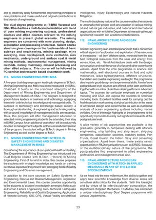and to creatively apply fundamental engineering principles to          Intelligence, Injury Epidemology and Natural Hazards
new problems and make useful and original contributions to             Mitigation.
this branch of engineering.
                                                                       The multi-disciplinary nature of the course enables the students
The dual degree programme at IT-BHU Varanasi and                       to undertake their project work and vocation in various mining,
ISMU Dhanbad has a multi-faceted orientation with blend                oil and natural gas industries, and national and international
of core mining engineering subjects, professional                      organizations with which the Department is interacting through
courses and allied courses relevant to the mining                      sponsored research and academic collaborations.
engineers in present global scenario. The mining
engineers are concerned with mine planning, design,                    112. NAVAL ARCHITECTURE AND OCEAN
exploitation and processing of ore/coal. Salient course                     ENGINEERING
structure gives coverage on the fundamentals of basic                  Ocean Engineering is an interdisciplinary field that is concerned
science and engineering, mining geology, mine                          with all aspects of exploration and exploitation of the resources
surveying, mine development, mine ventilation, rock                    of the oceans— oil from offshore wells, minerals from the sea
mechanics, underground and surface coal & metal                        bed, biological resources from the seas and energy from
mining methods, environmental management, mining                       waves, tides, etc. Naval Architecture deals with the design,
methods, mining machinery, mineral processing and                      construction and maintenance of ships and other water borne
other allied subjects. This course will be followed by                 vessels. Apart from the core programme in science and
PG seminar and research-based dissertation work.                       mathematics, well structured courses in fluid and solid
110. MINING ENGINEERING WITH MBA                                       mechanics, wave hydrodynamics, offshore structures,
                                                                       foundation and coastal engineering are taught. The programme
A five-year dual degree program leading to degrees of B.Tech.          also imparts good design and experimental skills. A set of core
Mining Engineering and MBA has been introduced by ISMU,                postgraduate level courses are offered in the later semesters
Dhanbad. It builds on the combined strengths of the                    together with a number of electives dealing with more advanced
Department of Mining Engineering and Department of                     topics. The courses lay particular emphasis on numerical
Management Studies of ISMU. The program is designed to                 modeling and CAD, and expose the students to nonlinear
groom future leaders in business and technology, equipping             modeling tools. Excellent facilities exist for carrying out the
them with both technical knowledge and managerial skills. To           final dissertation work aiming at original contribution in the areas
succeed in technology and knowledge based society, a                   of advanced design and experimental as well as numerical
thorough understanding of engineering and technology along             analysis of ocean engineering systems including marine
with a sound knowledge of management skills are essential.             vehicles. One of the major highlights of the programme is the
Thus, this program will offer management education to                  opportunity it provides to carry out significant research at the
selected mining engineering students by extending their stay           postgraduate level.
in ISMU Campus for an additional year which will be exclusively
devoted to management subjects. At the successful completion           A wide variety of job opportunities are available to the
of the program, the student will get B.Tech. degree in Mining          graduates, generally in companies dealing with offshore
Engineering as well as the degree of MBA.                              engineering, ship building and ship repair, shipping
                                                                       companies, classification societies, statutory bodies, Port
111. MINING ENGINEERING WITH M.TECH. IN                                Trusts, Coast Guard, the Indian Navy and consulting
     SAFETY ENGINEERING AND DISASTER                                   organizations. Apart from these, there exists select
     MANAGEMENT IN MINES                                               opportunities in R&D organizations such as DRDO. Because
                                                                       of the multidisciplinary nature of the programme, the
Considering the importance of occupational health and safety,          postgraduates find employment in allied engineering
The Department of Mining Engineering has introduced this               professions and management areas also.
Dual Degree course with B.Tech, (Honors) in Mining
Engineering. First of its kind in India, this course prepares          113. NAVAL ARCHITECTURE AND OCEAN
the students with in-depth knowledge and hands on training                  ENGINEERING WITH M.TECH IN APPLIED
in various aspects of the present and emerging fields of Safety             MECHANICS IN ANY OF THE LISTED
Engineering and Disaster management.                                        SPECIALIZATIONS
In addition to the core courses on Safety Systems in                   As we head into the new millennium, the ability to gather and
Engineering, Rescue and Disaster Management, Legislation               apply new scientific knowledge from diverse areas will
and Environmental Laws, this course provides opportunity               constitute skills critical for the students. With this foresight,
to the students to acquire knowledge in emerging fields such           and by virtue of its interdisciplinary composition, the
as Human Factors Engineering, Geo-Technical Earthquake                 Department of Applied Mechanics, IIT Madras, has introduced
Engineering, Reliability and Quality Engineering, Application          a unique interdisciplinary Dual Degree programme with
of Remote Sensing, GIS, GPS, Virtual Reality and Artificial            various Departments.



                                                                  53
 