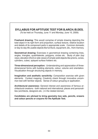 SYLLABUS FOR APTITUDE TEST FOR B.ARCH./B.DES.
      (To be held on Thursday, June 11 and Monday, June 15, 2009)


Freehand drawing: This would comprise of simple drawing depicting the
total object in its right form and proportion, surface texture, relative location
and details of its component parts in appropriate scale. Common domestic
or day-to-day life usable objects like furniture, equipment, etc., from memory.

Geometrical drawing: Exercises in geometrical drawing containing lines,
angles, triangles, quadrilaterals, polygons, circles etc. Study of plan (top
view), elevation (front or side views) of simple solid objects like prisms, cones,
cylinders, cubes, splayed surface holders etc.

Three-dimensional perception: Understanding and appreciation of three-
dimensional forms with building elements, colour, volume and orientation.
Visualization through structuring objects in memory.

Imagination and aesthetic sensitivity: Composition exercise with given
elements. Context mapping. Creativity check through innovative uncom-
mon test with familiar objects. Sense of colour grouping or application.

Architectural awareness: General interest and awareness of famous ar-
chitectural creations - both national and international, places and personali-
ties (architects, designers etc. ) in the related domain.

Candidates are advised to bring geometry box sets, pencils, erasers
and colour pencils or crayons for the Aptitude Test.




                                       64
 
