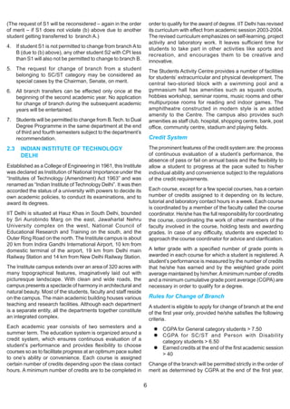 (The request of S1 will be reconsidered – again in the order          order to qualify for the award of degree. IIT Delhi has revised
of merit – if S1 does not violate (b) above due to another            its curriculum with effect from academic session 2003-2004.
student getting transferred to branch A.)                             The revised curriculum emphasizes on self-learning, project
                                                                      activity and laboratory work. It leaves sufficient time for
4. If student S1 is not permitted to change from branch A to          students to take part in other activities like sports and
   B (due to (b) above), any other student S2 with CPI less           recreation, and encourages them to be creative and
   than S1 will also not be permitted to change to branch B.          innovative.
5. The request for change of branch from a student                    The Students Activity Centre provides a number of facilities
   belonging to SC/ST category may be considered as                   for students’ extracurricular and physical development. The
   special cases by the Chairman, Senate, on merit.                   central two-storied block with a swimming pool and a
6. All branch transfers can be effected only once at the              gymnasium hall has amenities such as squash courts,
   beginning of the second academic year. No application              hobbies workshop, seminar rooms, music rooms and other
   for change of branch during the subsequent academic                multipurpose rooms for reading and indoor games. The
   years will be entertained.                                         amphitheatre constructed in modern style is an added
                                                                      amenity to the Centre. The campus also provides such
7. Students will be permitted to change from B.Tech. to Dual          amenities as staff club, hospital, shopping centre, bank, post
   Degree Programme in the same department at the end                 office, community centre, stadium and playing fields.
   of third and fourth semesters subject to the department’s
   recommendation.                                                    Credit System
2.3   INDIAN INSTITUTE OF TECHNOLOGY                                  The prominent features of the credit system are: the process
      DELHI                                                           of continuous evaluation of a student’s performance, the
                                                                      absence of pass or fail on annual basis and the flexibility to
Established as a College of Engineering in 1961, this Institute       allow a student to progress at the pace suited to his/her
was declared as Institution of National Importance under the          individual ability and convenience subject to the regulations
“Institutes of Technology (Amendment) Act 1963” and was               of the credit requirements.
renamed as “Indian Institute of Technology Delhi”. It was then
accorded the status of a university with powers to decide its         Each course, except for a few special courses, has a certain
own academic policies, to conduct its examinations, and to            number of credits assigned to it depending on its lecture,
award its degrees.                                                    tutorial and laboratory contact hours in a week. Each course
                                                                      is coordinated by a member of the faculty called the course
IIT Delhi is situated at Hauz Khas in South Delhi, bounded            coordinator. He/she has the full responsibility for coordinating
by Sri Aurobindo Marg on the east, Jawaharlal Nehru                   the course, coordinating the work of other members of the
University complex on the west, National Council of                   faculty involved in the course, holding tests and awarding
Educational Research and Training on the south, and the               grades. In case of any difficulty, students are expected to
Outer Ring Road on the north. The Institute campus is about           approach the course coordinator for advice and clarification.
20 km from lndira Gandhi International Airport, 10 km from
domestic terminal of the airport, 19 km from Delhi main               A letter grade with a specified number of grade points is
Railway Station and 14 km from New Delhi Railway Station.             awarded in each course for which a student is registered. A
                                                                      student’s performance is measured by the number of credits
The Institute campus extends over an area of 320 acres with           that he/she has earned and by the weighted grade point
many topographical features, imaginatively laid out with              average maintained by him/her. A minimum number of credits
picturesque landscape. With clean and wide roads, the                 and a minimum cumulative grade point average (CGPA) are
campus presents a spectacle of harmony in architectural and           necessary in order to qualify for a degree.
natural beauty. Most of the students, faculty and staff reside
on the campus. The main academic building houses various              Rules for Change of Branch
teaching and research facilities. Although each department            A student is eligible to apply for change of branch at the end
is a separate entity, all the departments together constitute         of the first year only, provided he/she satisfies the following
an integrated complex.                                                criteria.
Each academic year consists of two semesters and a                          CGPA for General category students > 7.50
summer term. The education system is organized around a                     CGPA for SC/ST and Person with Disability
credit system, which ensures continuous evaluation of a                     category students > 6.50
student’s performance and provides flexibility to choose                    Earned credits at the end of the first academic session
courses so as to facilitate progress at an optimum pace suited              > 40
to one’s ability or convenience. Each course is assigned
certain number of credits depending upon the class contact            Change of the branch will be permitted strictly in the order of
hours. A minimum number of credits are to be completed in             merit as determined by CGPA at the end of the first year,

                                                                  6
 