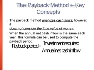 The payback method analyzes cash flows; however,
it
does not consider the time value of money.
When the annual net cash inflow is the same each
year, this formula can be used to compute the
payback period:
The Payback Method – Key
Concepts
P
aybackperiod
Investmentrequired
Annualnetcashinflow
 