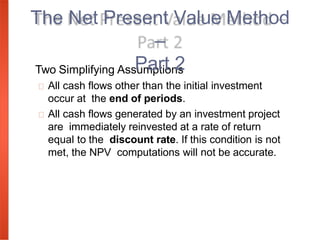 Two Simplifying Assumptions
All cash flows other than the initial investment
occur at the end of periods.
All cash flows generated by an investment project
are immediately reinvested at a rate of return
equal to the discount rate. If this condition is not
met, the NPV computations will not be accurate.
The Net Present Value Method
–
Part 2
 