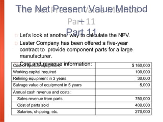 Let’s look at another way to calculate the NPV.
Lester Company has been offered a five-year
contract to provide component parts for a large
manufacturer.
Cost and revenue information:
The Net Present Value Method
–
Part 11
Cost of special equipment $ 160,000
Working capital required 100,000
Relining equipment in 3 years 30,000
Salvage value of equipment in 5 years 5,000
Annual cash revenue and costs:
Sales revenue from parts 750,000
Cost of parts sold 400,000
Salaries, shipping, etc. 270,000
 