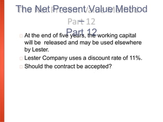 At the end of five years, the working capital
will be released and may be used elsewhere
by Lester.
Lester Company uses a discount rate of 11%.
Should the contract be accepted?
The Net Present Value Method
–
Part 12
 