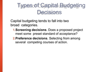 Capital budgeting tends to fall into two
broad categories.
1.Screening decisions. Does a proposed project
meet some preset standard of acceptance?
2.Preference decisions. Selecting from among
several competing courses of action.
Types of Capital Budgeting
Decisions
 