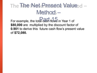 For example, the total cash flows in Year 1 of
$80,000 are multiplied by the discount factor of
0.901 to derive this future cash flow’s present value
of $72,080.
The Net Present Value
Method –
Part 15
 