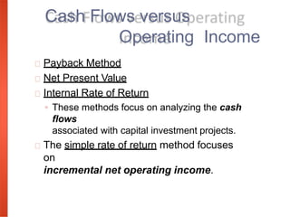 Payback Method
Net Present Value
Internal Rate of Return
◦ These methods focus on analyzing the cash
flows
associated with capital investment projects.
The simple rate of return method focuses
on
incremental net operating income.
Cash Flows versus
Operating Income
 