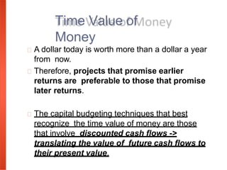 A dollar today is worth more than a dollar a year
from now.
Therefore, projects that promise earlier
returns are preferable to those that promise
later returns.
The capital budgeting techniques that best
recognize the time value of money are those
that involve discounted cash flows ->
translating the value of future cash flows to
their present value.
Time Value of
Money
 