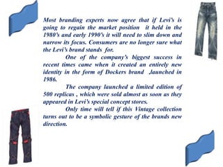 Most branding experts now agree that if Levi’s is
going to regain the market position it held in the
1980’s and early 1990’s it will need to slim down and
narrow its focus. Consumers are no longer sure what
the Levi’s brand stands for.
One of the company’s biggest success in
recent times came when it created an entirely new
identity in the form of Dockers brand ,launched in
1986.
The company launched a limited edition of
500 replicas , which were sold almost as soon as they
appeared in Levi’s special concept stores.
Only time will tell if this Vintage collection
turns out to be a symbolic gesture of the brands new
direction.
 