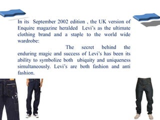 In its September 2002 edition , the UK version of
Enquire magazine heralded Levi’s as the ultimate
clothing brand and a staple to the world wide
wardrobe:
The secret behind the
enduring magic and success of Levi’s has been its
ability to symbolize both ubiquity and uniqueness
simultaneously. Levi’s are both fashion and anti
fashion.
 