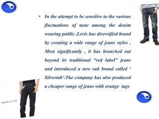 • In the attempt to be sensitive to the various
fluctuations of taste among the denim
wearing public ,Levis has diversified brand
by creating a wide range of jeans styles .
Most significantly , it has branched out
beyond its traditional “red label” jeans
and introduced a new sub brand called ‘
Silvertab’.The company has also produced
a cheaper range of jeans with orange tags
 